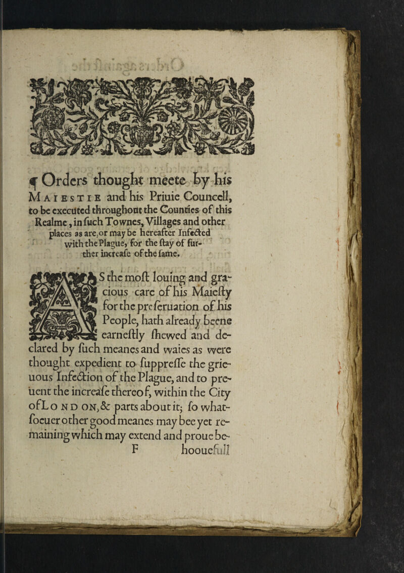 Maiestie and his Priuie Counccll, to be executed throughout the Counties of this Realmc, in fuch Townes, Villages and other places as are,or maybe hereafter Infc&ed with the Plague, for the ftay of fur¬ ther increale of the fame. ... m cious care of his Maiefty for the pre leruation of his People, hath already beene earneftly Ihewed and de¬ clared by fuch meanes and waies as were thought expedient to fupprefle the grie- uous Infection of the Plague, and to pre- uent the increale thereof, within the City ofLo nd on,& parts about it; fo what- focuer other good meanes may bee yet re¬ maining which may extend and prouebe- F hooueful