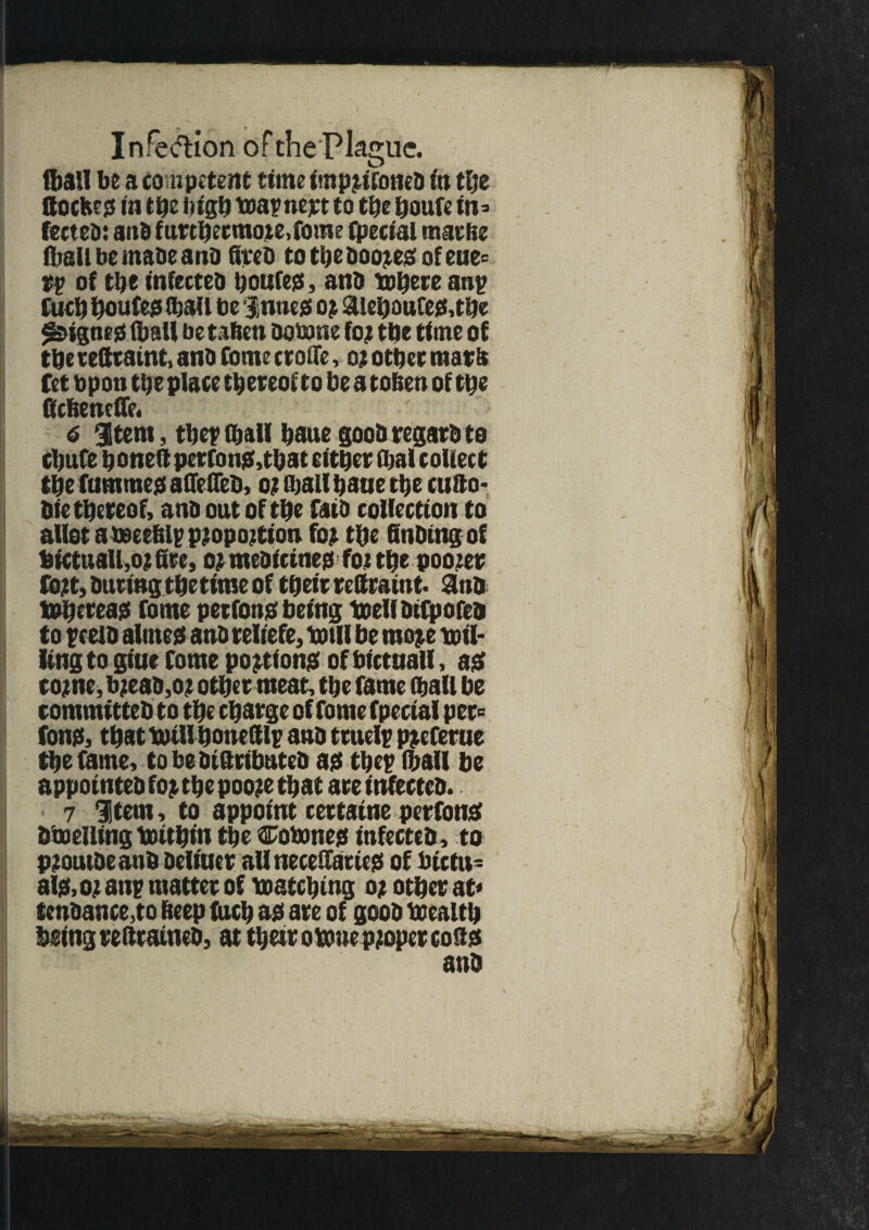 Infection ofthePlaguc. (ball be a co mpetent time impjifoned in the ttockes in the high toapnejrt to the houfe in= fected: and f utthetmote.fome fpecial rnarbe (ball be made and fired tothedoo^egofeue* rp of the infected houfes, and tehere anp fuel) houfes (hall be Junes; oj aiehaufes,tbe digues (ball be tafien dotane fo? tbe time of the rettraint, and Conte ctoffe, oj other mars fet bpon the place th ereof to be a toben of the ftebenefle. 6 item, tberU baue good regard to ebufe honed perfons,that either Ibal collect the fummes aflefied, o? fhall haue the cudo- die thereof, and out of the faid collection to allot ameeblpproportion for the finding of hictttaUjO? fire, or medicines for the pooler fort, during thettme of their redraint. Sind tt>hereas fome perfons being toed difpo fed to pceld alines and reliefe, totll be more toil* iingto gtne Come portions ofbirtnall, as? tome, bread,or other meat, the fame (ball be committed to the charge of fome fpecial per* tons, that totll honefilp and truelp preferue the fame, tobeoiftributed as tbep (ball be appointed for the poore that are infected. 7 Jtem, to appoint certatne perfons doodling totthin the Cotones infected, to proutdeand Dcltuet all necedaries of bictu- als.or anp matter of toatching or other at* tendance,to beep fuch as are of good toealth being redrafted, at their otone proper cods and