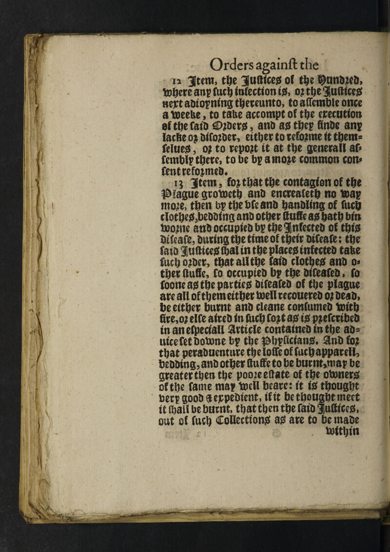 it Utera, the Juftice# of the ^Junbieb, tohere a tip fuel) infection id, o? ttje lutttce# nett abtopning thereunto, to aflemble once a toeebe, to take accompt of the execution of the faib fiDjtOerjs, ana as thep finbe anp lacbe DiCojbet, either to refo?rae it them* fellies, o; to report it at the general! af* femblp there, to be bp arnoje common con* fentrefojmeb* q Item, fo; that the contagion of the blague groboeth anb encreafeth no %ap mo?e, then bp thebfeanb hanbling of fuch clothe#,bebbiirg anb other Cuffe a# hath bin boo;ne anb occupieb bp the Infecteb of thi# btfeafe, buringthetimeof their bifeafe; the faib lattice# lha! in the place# infecteb tabe fucho;bcr, that all the faib clothe# anb 0* thee ftuffe, fo occupieb bp the bifeafeb, fo foone a# the pactie# bifeafeb of the plague are all ofthemeither toell recoaereb 0; beab, be either burnt anb cleane confumeb tenth fire,o; elfe aireb in fuch fo;t a# i# p;efmbeb in an efpeciall article containeb in the ab= uicefetbotene bp the ^hpttcian#. anb fo; that perabuenture the Ioffe of fuch appatell, bebbing, anb other ttuffe to be barnt>map be greater then the pooieedate of the otener# of the fame map tecll beare: it i# thought beep goob a eppebient, if it be thought meet it (hall be burnt, that then the faib futtice#. out of fuch Collection# a# are to be rnabe . teithin