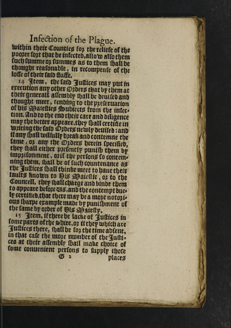 Infe&ion of the Plague, toitbtn their County fo$ rJjereliefe of tfac poo?et fott tfjat fie infecteD.ailoto alfo them fuchfurameotfummes as to them ft ail be thought reasonable, in recorapenfe of the Ioffe ofthetrfaiDffuffe. } i4 Jtem, the faiD Suffices map put in execution any other ©toets that bp them at their gcnerall affemblp (ball be Deuifeaanh 22SJKJ^5.' thepteferuatiou of hfS £g)ateffies £s>ubiect$ from the mfee* tion. 9no to the eno their care and Diligence 1m*'W «rtifie in J?2292RJ3? Jp®*# «e*»lF Deuifea: anb tf anp (ball totlfullp b:eah and eontemne the tame. o^ anp tbe ©jDers herein fpeciffed, tbet Cball either ptefentlp puniib them bp impttfonm wt, oiif the perfons Co content* mng them, (ball be of Cuch Countenance as the 3utttces (bail th infte meet to haue their feults hnoton to $i* ^ateflie, oi to the Conncdl, thep (hall charge and binbe them to appeatt before c$5,an& tfic contempt sue# certifies,that there may be a moje notori* ous ibarpe example made bppuniibment of the fame bp other of ^is ^aieflp* ‘5 Stem, tftherebelacfee of Suffices in 529*?^ **e ifthep mhich ate JuSices there, (bail be fot the time abfent, mthat cafe the mote number of theluffi= ces at their affemblp (ball mate choice of fome conuenient perfons to fuppip there