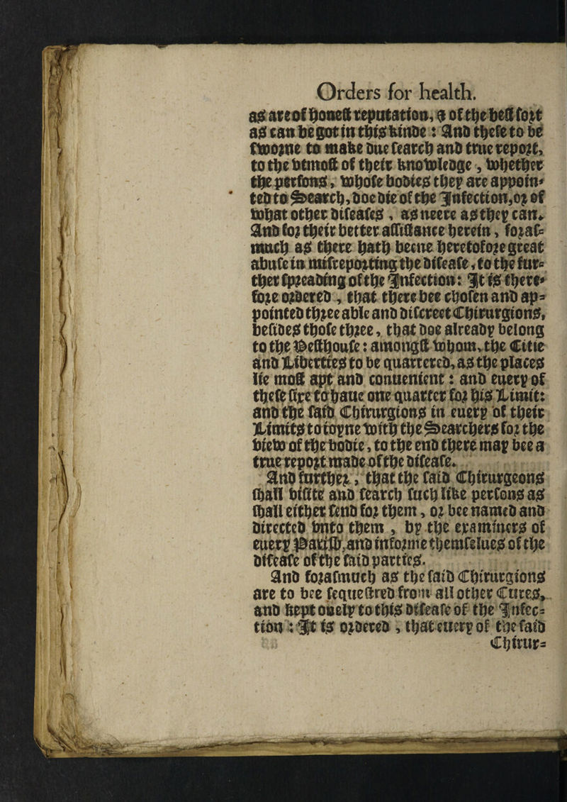 a# ateof honed reputation, # of the bed fort a# can be got in thhshlnbe: ana thereto be ftoorne to mafee one fearch anb true report, to the btmoft of tbeit bnotoleoge, tobethee the peefonjs, tobofe bodie# they ate appoln* teb to Search,doe aieoftbe infection,oj of topat otbet difeafe#, a# tteete a# they can* and for (belt better afftfi ante herein, fojaC= much a# there hath becne heretofore great abufe In mtfrepor ting the Blfeafe, to the fur« ther fpreaBIng of the infection: It 10 there* fore ordered, that there bee chofen anb ap= pointed three able ana aitcreet Chlrurglono, befibe# thofe three, that Dee already belong tothe&efthoufe: amongd tohom, the Cette ana Jllbcttte# to be quartered, a# the placeo lie mod apt ana conuentent: anD entry of thefe fire tohaue one quarter for h& TUralt: ana the fata Cbtmrgtonjs In euery of their jHlnut# to toynetoith the Searcher# for the bteto of theboale, to the ena there may bee a true report made of the dlfeafe. and further, that the fata Cbirurgeon# fljall blfite and fearch fuchllfee perfenoa# (hall either fend for them, or bee named ana directed bnto them , by the era miner# of euery iMttflr, and Informe tbemfelue# of the dlfeafe of the raid pattlc#. and forafmuch a# thefalDChtrurglon# are to bee feque fired from all other Cute#, and ftept ooely to tip# blfeafe of the %ntec- tton : it I# orbereb, that euery of tbefas'd Chlrur=