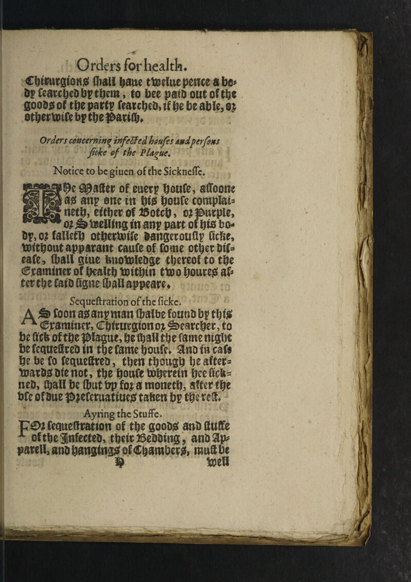 Chirurgions (hall haue tteeluepenceabo* hr featcheb bp them, to bee path out of the good# of the partp fearcheb, if be be able, e$ othertoife bp the $ati(b. Orders concerning infeSted hiufes andper fins ficke of the Plague. Notice to begiuen of the Sickneflc. #aSer of euerp houfe, afloon* 30 anp one in bt0 houfe complau neth, either of 25otcb> o? purple, o? h teelling in anp part of bis bo- bp, o? fallefb otbertotfe bangetouflp Hebe, toitftout apparant caufe of Come other bif® cafe, (hall gtue fenotblebge thereof to the Craminer of health toithin ttoo ftoures ah ter the faib (igne (hall appeared Scqueftration of the ficke. A foon asanpntan (halbe fouobbp this ^ Cpamtner, Chiturgion o% Searcher, to be ftefe of the plague, he (hall the fame night be fequettreb in the fame houfe. &no in eafe he be fo fequettreb, then though he after* toarbsbienot, the houfe therein hee Gck= neb, (hall be (hut bp ft# a ntoneth, after the bfe of hue $;eCeruatiue£ taften bp the reS. Ayring the Stuffe. fequeftration of the goobS anb ttuffe A ofthelnfecteb, their Bebbing, anb Sip? patell, anb hangings of Chambers, mutt be toell