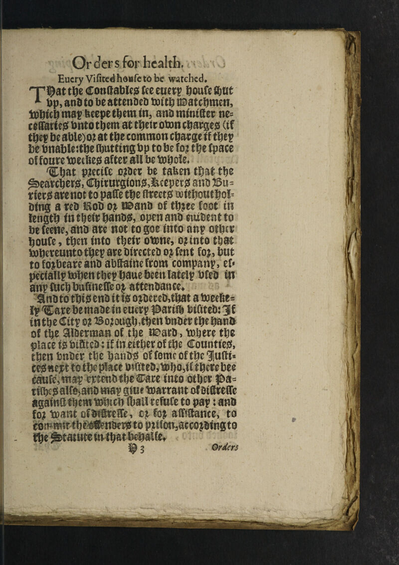 > Eucry Vifited hdafe to be watched. tbe Conflables fee euetp boufe amt 1 bp, and to be attenbeb toitb usatebmen, iobicb map fceepe them in, anb mtntftec ne= ceffarieS bnto them at tljetc oton charges (if tbep be able) o? at the common charge if thep be bnableube ibutfingbp to be fo? the (pace of foure tm bes after all be topole, 'Chat ptectfe ojtbet be tafcen that the Searchers, Cbiturgions,iteepers anb J&u- tiecs ate not to paffe the ftteets noitboutbol* bins a veb nob o^ naanb of tb?ee foot in length in tbeirbanbs, open anb etubent to be teene, anb ate not to goe info anp other boufe, then into tbeit otone, o? into that bopeteunto tbep ate bivecteb o j rent foj, but to fb^beate anb abftaine from companp, ef* peciallptobentbepbauebeenIatelp bfeb in anp fuel) bubnefTe oi attenbance. Jlnb to this enb it is o$beteb,tbat a boeebe= Ip 'Carebemabe in euetp #ariib bifitebsjf intbe Citp o? Bo?ougb,tbenbnbet tbe banb of tbe aibetman of tbe J©arb, tub ere tbe place is biffteb: if in either of tbe Counties, then bnber tbe batibS of feme of tbe lufti* cesnejct to tbe place bittteb,A»bo,if therebee caufe,tnap eptenb tbe Care into otbet $a= tiibf s alfomnb map giue warrant of aigrette againdtbcmtbbicb Ibail refufe to pap: anb fo? to ant ofbtitefe, cp (op afftttame, to commit tbi^Benbers to Piifon^ccojbingto tbe Statute in that behalfe* Orders