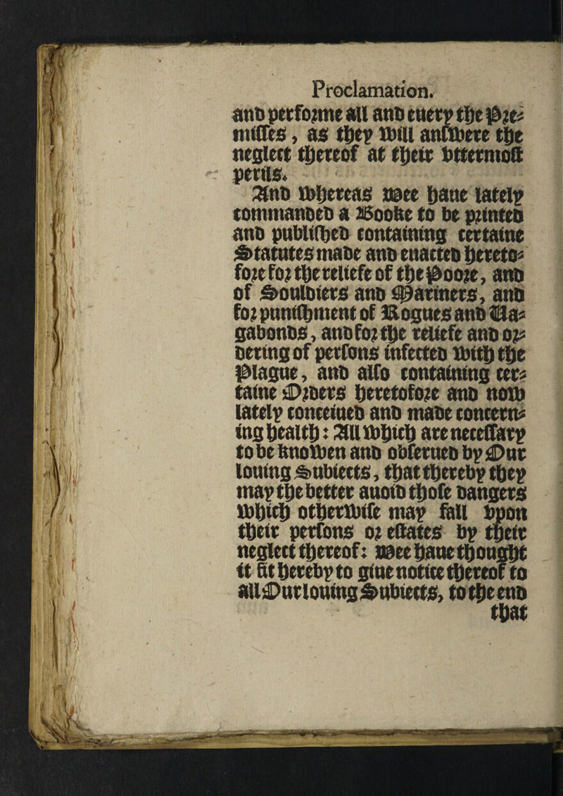 anb petforme au anti euery the ibit* nulTes, as they tutu anftbere the neglect tljcreof at their bttermoft penis. 3tnb fbhercas naee Dane lately commanoeb a Boobe to be printed and publilheb containing cectatne Statutes mabe and enacted hereto? fore for tbereitefe of the $oore, anb of &oulbiers anb fanners, anb for pnnifbment of Hogues anb Sa? gabonbs, and for the teitefe anb op oertngof perfons infecteb XbttD the plague, anb alfo containing cer? taine £>roers heretofore anb now lately conceineb anb mabe concent? fog health: ail Jbhtch areneceCfary to be fmoxben anb obferueb by £>ur lotting £>ubieets, that thereby they may the better anoibthofe bangers fthith othertbife may fill bpon their perfons or eftates by their neglect thereof: i@ee Dane thought ft 6t hereby to glue notice thereof to ail£>utloufog&ubteets, totheenb