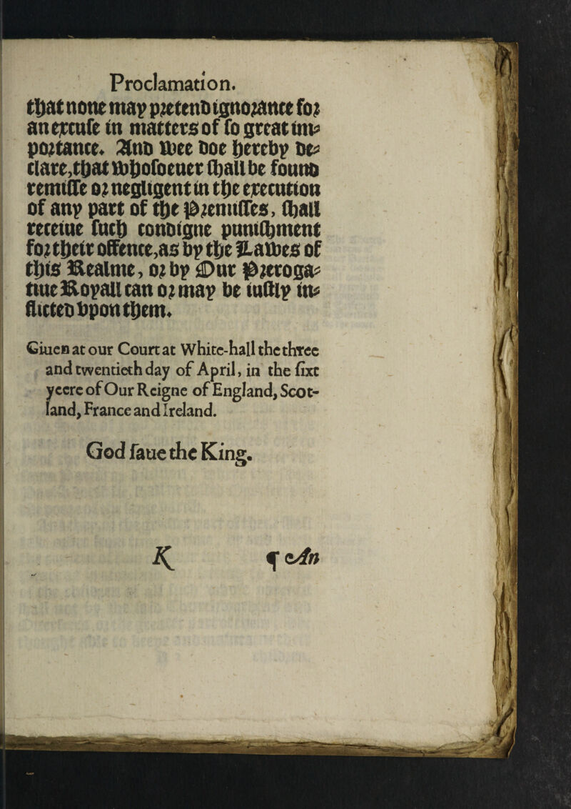 tljat none map pzetenb tgnozance foz anejccufe to matters of fo great tin* poztance. Znn ttiee Doe hereby be* ciare,tbattt)bofoeucrfl)allbe founo remtffe oz negligent m tl)c erccutton of any part of the i&zemtffes, Hi all receiue fuel) conoigne pnnillnnent foz theft offence,as by the names of tins ftealme, ozby £>nr $zeroga* ttuefooyattcan ozmay be tuftly to* flictebbponthem* Giuenatour Courtat White-hall the three and twentieth day of April, in the fixe yecrc of Our Rcigne of England, Scot¬ land, France and Ireland. God faue the King. cAn K