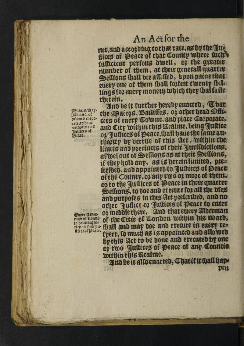 An Adtforthe matti) aec orbing to teat rate,a# bptee 1u< tttce^ of iBeace of teat County toe^re fuciA Cufftctent perfon# otoell, or tee greater number of teem, atteeirgeneral!quarter Mionj* (ball bee affcffea, Upon patneteat euerp one of teem (ball forfeit ttoentp foil* Hngssfor euerp monetemeice teep foalfatle therein, w ■ 3titi be it further eerebp enacteb, 'Cbat eff' tee#ato^,3es«tasf, or other eeaasDfK* StSwimw0’ cetoofeuerp®otone,anaplace Coipojate, * an0 citv toitein this* mealme, being Hudice ST oj- Huffier# of ^eace,tball eaue tee fame m* teoritp bp bettue of tbi# Set,tmtetn ter limits ana precinct# of their HuriCaiction#, an»el out of ^effion# age at teetr ^>effion#, tf teepholaanp, age i# hereinlimitea, pre= fcrlPee, atib appotntea to 3lufttceo of $eace of tee Countp,or any treo or more of teem, or to tee Indite# of #eace tn their quarter 4>effion#> to aoe ana erecute for all tee bfe# anaputpofe# intet#Sctprefcribea, ana no other Hufttce-or Huftice#of #eace to enter or meaale there. ana teateueep aiaerman roan of Loneo of teeCitie of &oneon rnithtn hi# t©ara, titpas mi%- fogji ana map aoe ana erecute in euerp re* atcwofPiacf. fpcct f0 rauc^ a?. tjj appointeaana allotoea bptei# Set to be aone ana erecutea bp one or tmo Hudice# of iBeace of anp Count!® toitetnteissiiealnte. 3nabe it alfoenaeteejChatifitfoalieap* ^ , pen