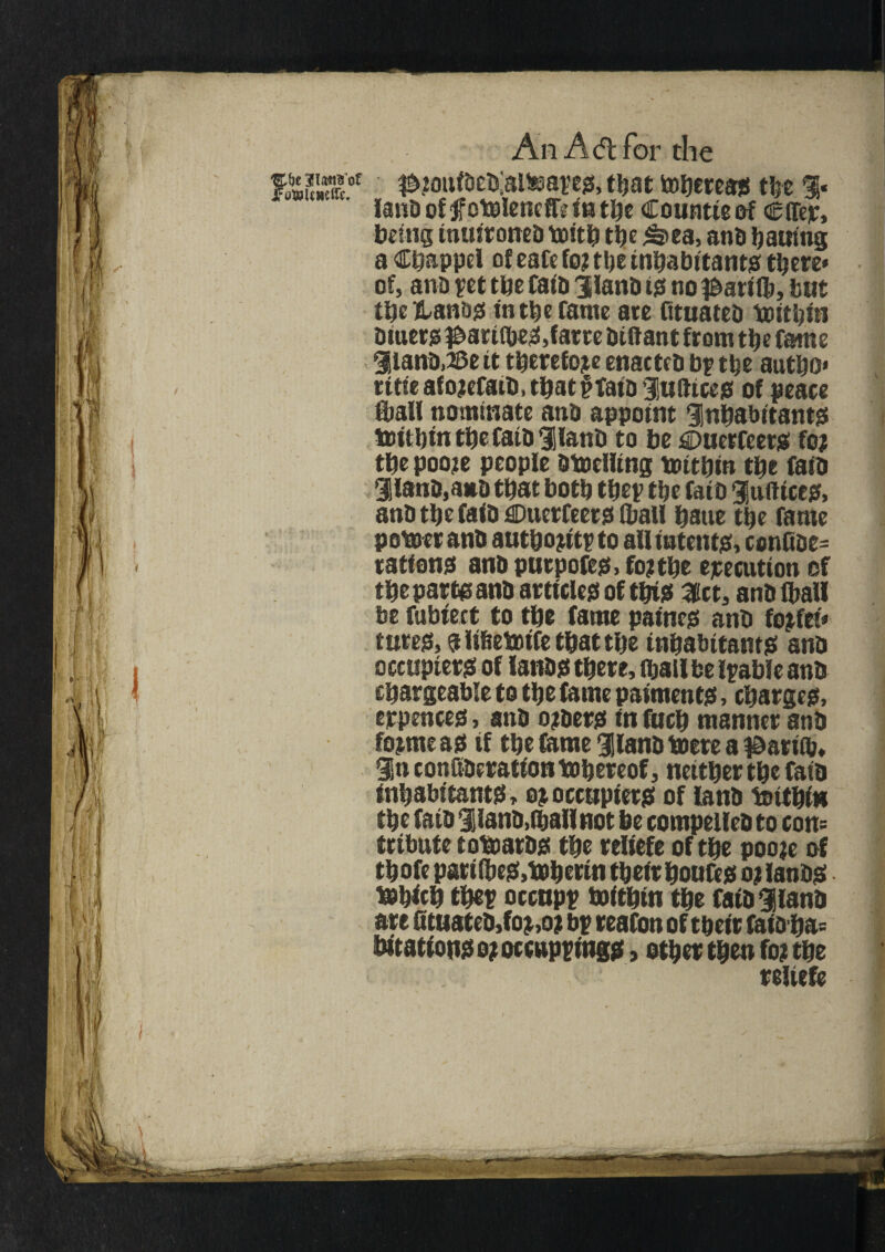 $£?oufaea;alteapes> that tohcress tlje %• land of jf otoleneff? in the Countie of Cffer, being inuironed tbith the £>ea, and bautng a Chappel of eafe to? t!?e inhabitants there* of, ana pet the fata ilana 10 no $ari(b, but the lUn&s in the fame are fttuatea toithin Diners ^ariibeS,farce Diftant from the fame ilana,23e it therefore enactea by the autho* ritieafo?efaib,tbat§fata luftices of peace (ball nominate ana appoint inhabitants trithtn the fata ilanD to be €>uerfeers to? the poo?e people Dtoeliing toithin the faia ilana,a»a that both thep the faia indices, ana the faia Onerfeers (ball haue the fame potter ana autho?itp to all intents. confioe= rations ana purpofes. to? the execution of the part® ana articles of this Slct, ana (ball be fubfect to the fame paines ana to?fet* tures,aiifietoifethatthe inhabitants ana occupiers of lands there, thaUbe liable ana chargeable to the fame paiments, charges, eppences, ana o?aers in fuch manner ana to?mcas if the fame ilana ttere a f&ariib. in conSaeratton thereof, neither the faia inhabitants, 0?occupiers of land tttthitt the faia liana,(hallnot be compelled to cons tribute tottards the reliefe of the poo?e of thofe pari (bes.toherin their houfes 0? lands ttbich thep occupp hoithin the fata ilanD are Qtuatea,to?,o? bp reafon of their faioha= bitattons 0? occuppings, other then to? the reliefe