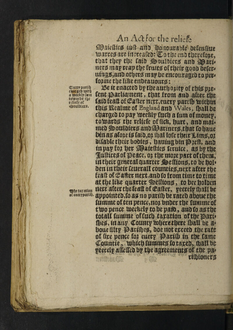 An Aft for the relief^ tun ana ^oaourable’ aefenfiue farces are irteteafeat'Co tbe m3 therefore, that tbep CUe faid <©ouidiers ana ^ari* nets map reap tbe fruits of tbetr goes Defer* uings,and others map be encouraged to per* fojrne tbe like etibeauouts: ©tierppart®) 25e it enacted bp cue autb o titp of tbiS p;e* atoecklpfRin fen t parliament, that from and after tbe rdfefe of ^ fata fea® ofCafter nept,euerp part®) Wttbin ({J $ ]£ealme Of England and Wales, tyall be charged to pap weebip Cue® a fum of monep, towards tbe rdtefe of fiefi, hurt, atib mat* meb ^ouldiers and&;)ariners,tbat fo baue bin as afo;e is fata5o; tyal lofe tbetr liims.o; difable tbetr bodies, baaing bin pee®, and in pap fo? bet gfpafefttes fetutce, as bptbe labices of ^eace, o; tbe mo;e part of them, in tbetr genera!quarter £>effions, to be bol* ben in tbetr feuerall counties,nept after tbe fea® of Cadet nejrt.anb fo from time to time at tbe like quarter ^cetftotts, to bee bolaen wttantfon nert after tbe fea® of Rafter, peerelp tyall be »t wtmwtw. appointed,®) as no parity be rated aboue tbe fumme of ten pence,no; Under tbe funtme of twopence weekelp to be paty, and fo as tbe total! fumme offacb taxation oftbepart* tyes, in anp Coantp Wberetbere (ball be a* bone aftp parityes, doe not exceed tbe rate of fire pence fo; euerp parity in tbe fame N Conntte, wbicb fummes fo taped, tyall be peerelp aOeffed bp tbe agreements of tbe pa* rityioners