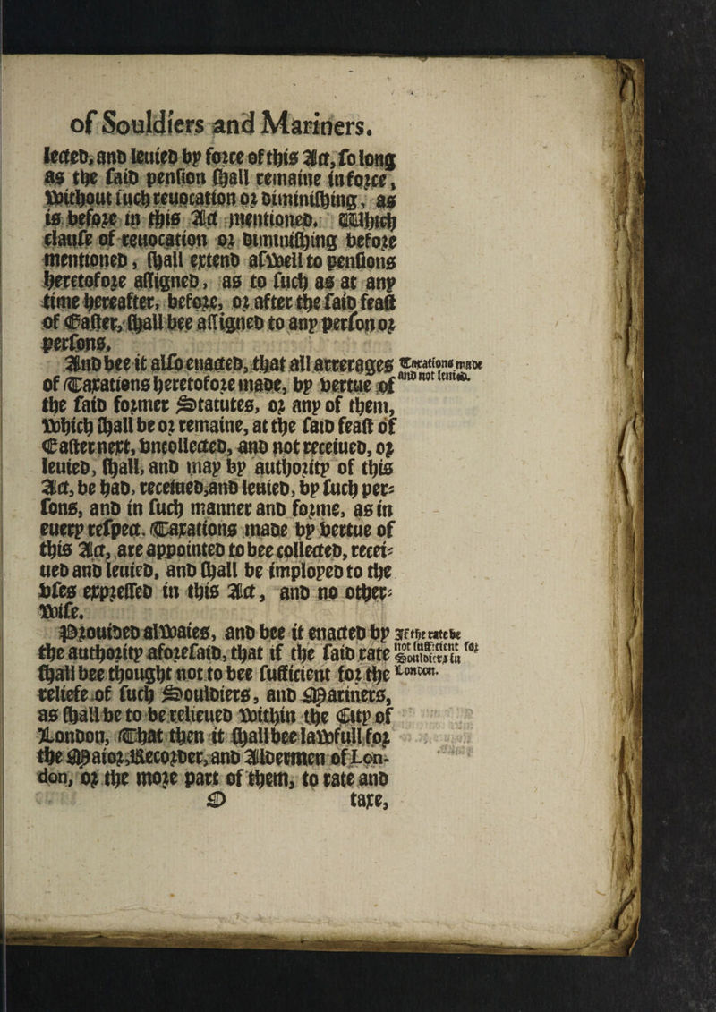 leeteo, ano leuieo bp foue of ©is Ma, fo Ions as ©e faio penfion ©all rematne infojce, tt«©out ©©teuocation o? oitmni©ing, as is before in ©is m mentioned, ti©r© clatife of reuocatton 0} Oimtni©ing before mentioneo, ©all ejeteno afboell to penflons beretofoje afligneo, as to fu© as at anp time hereafter, before, o? after ©e fate feaft of Rafter, ©all bee aftigneo to anpperfonoj peefons, 3nobee it alfoenacteo, ©at all aetecages of Cajeatiens heretofore maoe, bp bertue of ©e faio former Statutes, or anp of ©ent, tt©i© ©all be or remaine, at ©e fate feaft of Caftewert, bncollecteo, ano not receiuco, or leuieo, ©all, and map bp author©* of ©is 3a, be bao, eeceineD,ano leuieo, bp fu© per* Tons, ano in fu© manner ano forme, as in euerp tefpect. Carattons maoe bp bertue of ©is 3cr, are appointee tobee coUecteo, recei= ueo ano leuieo, ano ©all be implopeototbe bfes ejcpjeffeo in ©is %a, ano no o©er* tbife. Cncationstratjc anoitttitma. #2ouioeo alboates, ano bee it enacteo bp Iffbewtefce ©e au©02itp aforefaiD, ©at if ©e faio rate Stro# ©all bee ©ought not to bee fufftcient for ©e1Lmm- reltefe of fu© ^ouloiers, ano Mariners, as ©all be to berelteueo voitbin ©e Cttp of Xonoon, Chat ©m it ©allbeelabofullfor ©e $)paior,i£tecoroer,ano 3loetmen ofLon- don, or the moje part of ©em, to rate ano £> tape,