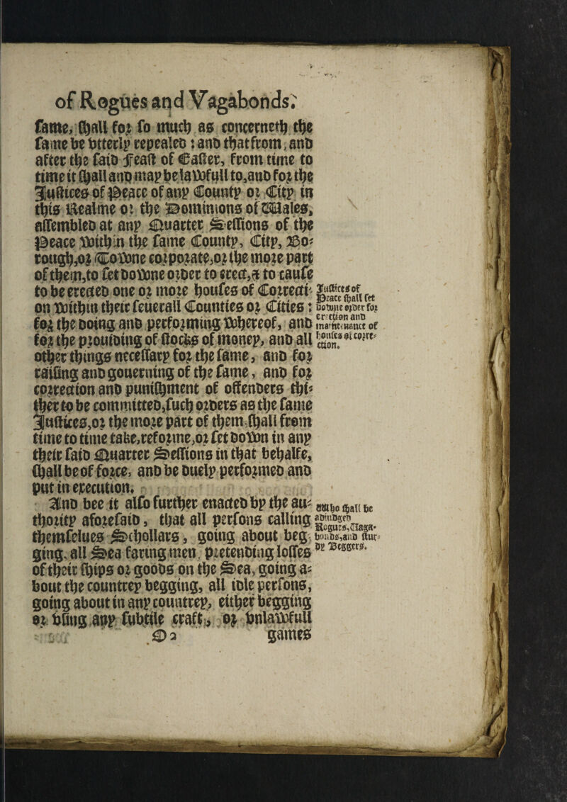 fame, (ball for fo mud) as concerned the fame be btterlp repealeo i anb tbatfrom, anb after the fatb feaft of Caller, from time to 3Iufltces of ^eace of anp Cotmtp or Citp to this Eealme oi the Bomimons of ©males, affembleo at anp Quartet ^ efftons of the |3eace Oottljin the fame Countp, Citp, ^>o- \ of them,to fet boftme oioer to erects to caufe to be etecteb one 02 mote bottfes of dowectf g*** r on TCoitbin tljeic feuerall Counties 02 Cities t fiobuiie ojtjer for foi the Doing anb performing ^hereof, anb maWHsmt of for the prouibing of flocks of monep, anb all S.aouo'irt' other things necelfarp for the fame, anb for railing anb gouerning of the fame, anb for correction anb punilhment of offenbers thf* ther to be com mitteb,fuel) orbers as the fame 3«ftttes,or the more part of them (hall from time to time tafee,reforme,or fet boimn in anp their faib Quarter teutons in that behalfe, (hall be of force, anb be buelp performeo anb put in erecut ion. 3nb bee it alfo further enacteb bp the au< mit m u thoritP aforefaib, that all perfons calling.jgjjw* themfelues ^hollars, going about beg SnUws ging, all ^ea faring men , pretenbtng Ioffes w ®tmxsl' of their (hips or goobs on the ^>ea, going a= bout the countrep begging, all ible perfons, going about in anp countrep, either begging 02 bling anp fubtile craft, 0$ hnlaDofuii g> 3 games