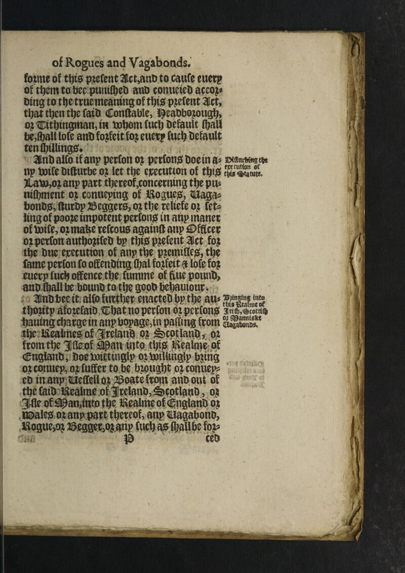 foirne of ttys piefent 3fct>anb to caufe euet? of them to bee punifbeD anb conueteH accoj# btng to the true meaning of tbi# patent 3Kct, tijat tljen ttje faiD Conflable, IJJeaObojougb, oi tEitbingman, in baborn fuel) Default (ball befall lofe ant forfeit foj euerp Cueb Default tenfbilling#* 3tnD alfo if anp perfon oj perfon# Doein a» wawwwtftt np totfe Diftutbe o? let tt)e execution of tbi# WSA. >LaP),oj anp part thereof,concerning tbe pu* moment or conueptng of iftogue#, tEaga* bonb#, tturbp Keggers, ojtfjc reltefe oj fets ling of pooje impotent perfon# in anp maner oftoife, ojmafee refcous agatnft anp Officer 01 perfon autl)o?ifeD bp tty# patent let foi tbe Due execution of anp tbe p?emiflc#, tbe euerp fucb offence tbe fumme of flue pounD, ano fliall be boun® to tbe goob bebauiour. 2inD bee it alfo further enacteD bp tbe an* a*ggt«■ lijontp afojefatD^bat no perfon oi perfon# anft.scotrt* Dauing charge in anpbopage,in paging from SffigSF the iSeabnes of JrelanD oj ^cotlanD, oi from the gjfie of Sipan info tl)i# iKealme of CnglanD, Doe ioittitiglp oi botlltnglp biing ot conuep, o; fuffet to be brought ojcontiep: eD in anptieffell oi 25oate from anDout of the faiD liicalme of 3!rclanD, ^cotlanD, oj Tf fle of#an,into the, EealmeofCnglanb oj t©a!e#,ot anp part thereof, anp tEagabono,