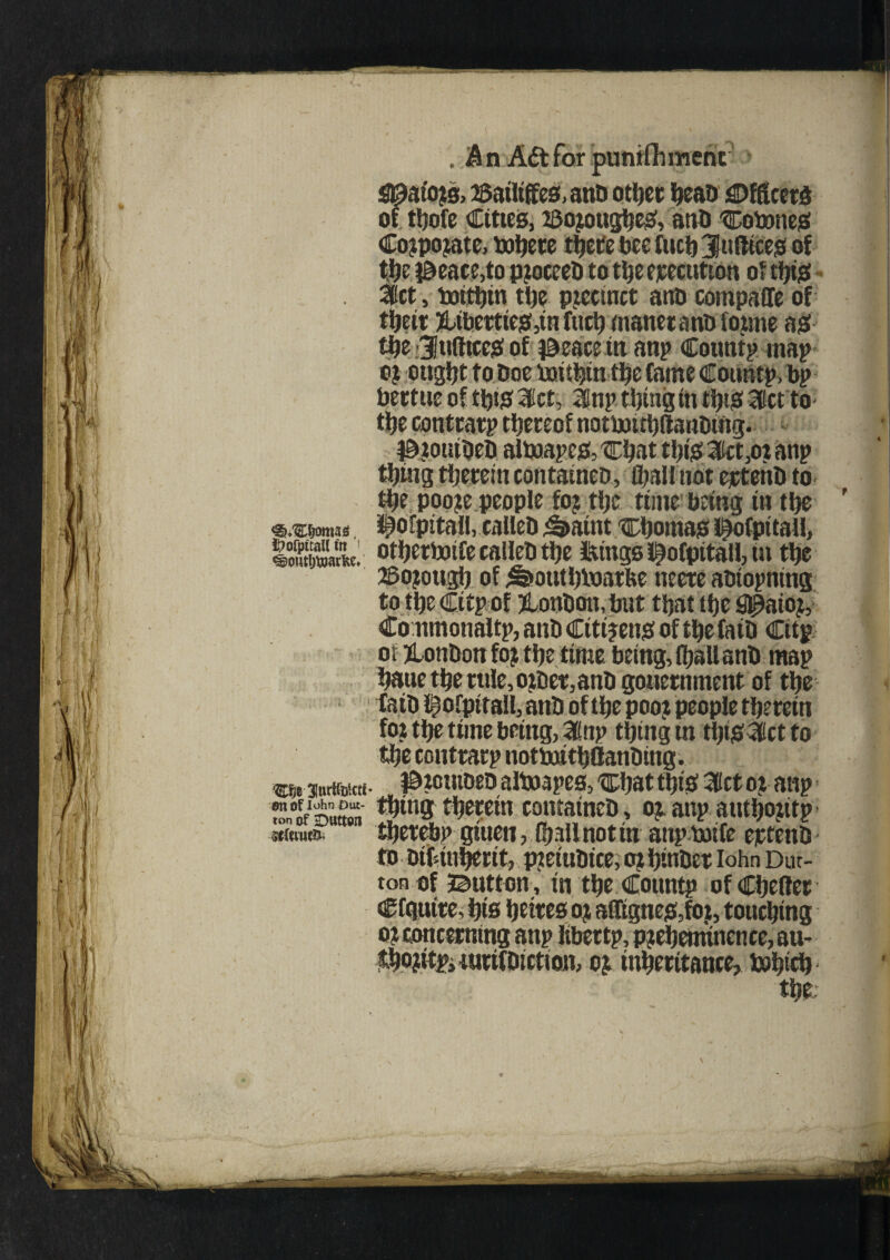 . An A&farpuntflimerit > S0aio?s. 2Sailiffes,anD other heaD Officers of tljofc Cities, zeojougheS, atiU COboneS Cojpojate, inhere tijetebeefuctjjiuftiees of the j^eace,to pjoceeD to tlje execution of this 3Kct, boithin the pjcctnct anD compaffe of their ?Uberties,in fuel) maneranb loime as the Jufttces of ^eacein anp Cotmtp map oj ottgljt to Doe boithin the Came Countp.bp Dettue of this 3ct, anp thing in ttyS 3lct to the contrarp thereof notbouhftanDing. 0?otitDeD altoape&'Chat this 3Ket,o? anp thmg therein containeD, (hallnot ejctenD to the poo?e people fo? the time bang in the <®,'£tiomM ^ofpitall, calleD ^aint Chomas li^ofpitall, ISVcte. otherboife calleD the Icings i^ofpitall, ta the mm® of ^oathloarfee neereaDiopning to the Citp of bonbon, but that the gpuoj, Commonaltp, anb Citizens of the faib Cttp o t ?Lonbon fojthe time being, (hall anb map haue the rule, o$er,anb gouernment of the faib l^ofpirall, anb of the pooz people therein foj tlje time being, 2fnp thing m ttpSlctto the contrarp notbatthOanbing. jntiibittf- ^teutbeb alboapes, 'Chat this; 3ict or anp ZVzmm thins therein comatneD, oj anp authojitp thereby giuen, (hall not in anpbotfe ertenb to Disinherit, ptetuDice, oj htnbct lohn Dut¬ ton of button , in the Cotmtp ofCheller Cfgntre, his hetres oj afftgnesfo), touching o t concerning anp libertp, p?ehetmnence, au- $.ho?itpJturifDietion, oj inheritance, Poind) the;