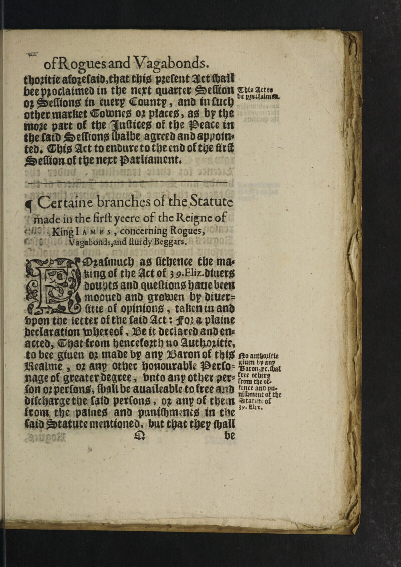 ofRogues and Vagabonds. tboritte afojeCat&,tt)at tijijs parent Set ibail bee proclaimed to the nejet quarter ^eflton »«» oj ^Delftons in euerp Count?, and in fuel) other raar&et Cotones or places, as bp the more part of the Hufltces of the peace in the Card hellions malbe agreed and appoin* * ted* ChiS 9ltt to endure to the end of the ffrS ^eGionof the nejrt parliament. ^ Ccrtaine branches of the Statute made in the firft yecre of the Reigne of '(‘jit King I ames, concerning Rogues, * l Vagabonds,and llurdy Beggars. Orafmucb as QtDettce the ma« Ring of the Set of 3 9-Eiiz-diuets soutits and quefttotiS haue been mooned and grotoen bp diuer= fttte of opinions, tahenm and bp on the fetter of the fatd Set: for a piafne declaration toheteof, 26e it declared andon* acted, Ctatlroro henceforth no Suthoritic, to bee gtuen or made bp anp paronof this lleaime, or anp othet honourable perfo nage of greater degree, bnto anp othet per* fon or perfons, (ball be auatleable to free and dtfeharge the laid perfons, or anp of them from the paines and pumOjmenes in the Catd Statute mentioned, hut that thep ihall be 00 anthotf tfc giuen bp anp 'Baron-.jc.W free others from the of¬ fence anh pu- nilhroetit of the Statute of 3?.EUx, 1 I |!i