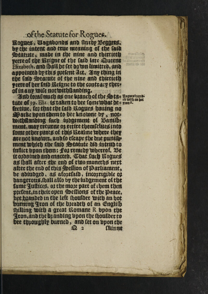 l&ogaes, uagabonas and fttuap Meggers, by tbe intent ana true meaning of ttje (aid Statute, inane in tbe nine ana thirtieth peereof tbe JSergneof tbe faia late Queens Elizabeth, ana (bail be fet aoton limittea, ana appointed bp this pretent act, 3nptbtngin tbe fold ^tarute of the nine ana thirtieth feet* of ber faia Beigne to tbe contr acp tber* of tnanp taife nottoitbSanaing, 3nb forafmucb as one branch of the £>ta= tote of 59- Eltz. is taben to bee fometobatae= fectiuc, for that tbe faia Bogues baaing no dparfee bpon them to bee tmomne bp, not* toitbftanbing fucb iuagement of BaniCb* mcnt, map returne op retire tbcrafelues into tome otbet parts of tbiSBealmetobere tbep ate not tmoton, ana fo efcape tbe aue punift* meat tobirb tbe faia statute aia intend to inflict bpon tbern: jforremeaptobereof, 13e it ordained ana enacted, Cbat fucb Bogues as (ball aftet tbe ena of ttoo monetbS nett after tbe end of tbiS ^>effton of parliament, be abiuagea, as aforefaid, incorrigible or dangerous,(ball alfo bp tbe iuagement of tbe fame ^Suffices, or tbe more part of cbem then P?efent,int betr open Sections of tbe peace, bee branded tn tbe left (boulder toitb an bot burning Iron of tbe breadth of an Cngli(b (billing toitb a great Bomane R bpon tbe 3ron,and tbe branding bpon tbe (boulder to bee tbrougblp burned, ana fet on bpon tbe & 2 fbinne