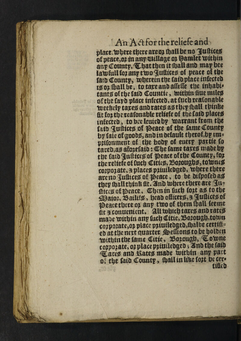 platelet* there are o? Cball be no 3 u dices of peace,o? in an? ©Ullage o? Camlet txiittjin anp Countp, Cbat then it (ball anb map bee latofullfojanpttooiiufttccs of peace of tbe faib Countp, mbereintbe fatb place tnfecteb i? op (ball be, to tape anb affeffe tbe t'nbabt* cants of tbe faib Countie, tottbtn Sue miles of tbe Capb place infecteb, at fucb reafonable tceebelp tapes anb rates as tbep (ball tbtnbe fit fojtbe reafonable reliefe of tbe faib places tnfectcb, tobceleutebbp toarrant from tbe faib Eunices of #eace of tbe feme Countp bp fale of goons, anb in befault tbetof.bp tm= pjtfonment of tbe bobp of euerp pat tie fo tareb.as afojefatb: Cfie fame tapes mabebp tbe faib Indices of #eace of tbe Countp, fo? tbe reliefe of fucb Cities, ©ojougbs, totoneS cojpopate, at places ppiuilebgeb, tofiere tbete arc no Suffices of p>eace, to be btfpofebas tfiep (ball tbinb fit. Ktiib tobete there ate %a-- llices of ©eace, Cbenin fucb topt as to tbe 3$at02, iSaiUfS, beab officers,^ Hufticesof a&eace tbete op anp ttooof tbemlball feeme fit 9conuenient. ail tobicb tares anb rates matte toitbin anp fucb Citie, ®opougb,toton coppopate,op place ppiutlebgeb.fbalbe certify eb at tbe nett quarter ^efftons to be bolben toitbin tbe fame Citie, ffiopougb, 'C stone coppopate, o? place ppiuilebgeo i 3flnb tbe fatb 'Cates anb mates mabe toitbin anp part of tbe faib Countp, (balltnItfcef opt becer* ttfieb