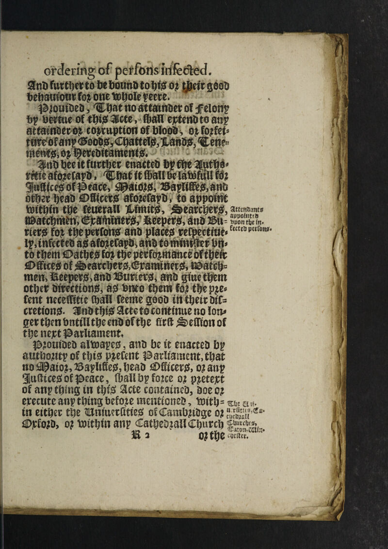 ip-or bebauiont fo? one tobole peere. piouiDcD, rCbot no attatnDer of felony bp bertue of this 3rtte, hmfl eptenh to anp attam&ero? coemption of Wood , o? fo?fei» tnwof anp (^ooojs, CbateefiS, anDjf, ^en^ mentjs, o? pereDitamentS. 3nb bee it further euacteb bt rrtie afojefapD > 'Chat it ibaUbelatofull fo% litffice^of^eace, #aiOjto, 23apIife&anD other heaa ©Steers afo?efapb, to appoint bjftbin the feuerail iktintts, Searchers:, n&a tchrafcn, %#ftililtt&* iteepets, anDJ&tt- Kfltin. tiers fo?- thepetfonsartD places refpecttue*fKUa,,!trw' ip, infccteD as! afo?efapDi anD tomnii#er brt» to them ©athes fo? the performances there Offices of Searchers,CraminetS, i©atch= men, keepers! »anD 2$uriers, anD gtne them other Directions!, as! Onto them fo? the p?e< Cent neceffitte (hail feente good in their Dtf= crettons- 3toD this Sets to continue no lon» ger then hntill the enD of the firft ^eflion of the nert parliament, ^jouiDeD aimapes, anD be it enacteD bp autho?itp of this p?efent parliament, that no !3@aio?, Paplifies, heaD ©hirers, o?anp 3u(ttces! of peace, fballbpfoice o? p?etejtt of anp thing in this Slcte containcD, Doe o? erecute anp thing before mentioneD, totth= «>t u«- in either the BmuerKtieS of Camb?tDge o? ,ar<i> ©irfo?D> o? toithin anp CatheDrallC ()f .IffiM ?7rtS**m M2 OJ wtev.