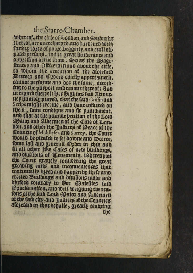 tDbetcofytbe cute of &ondon,and Suburbs thereof,are ouercbatged,an& burdened tottfj fundji? fojts of poo?e,beggcrf?,ano euil! Dif* pofcd perfonS, to ttjc great hindrance and opp^ffion of toe fame; £>o as the agt= Crates and €> fficers tn and about the citte, to bobom tse erectmon of the afotefafd decrees and Coders chiefly appertained, cannotperfomteand doe tbefame, accotD* ing to the purport and ten out thereof: $nd tn regard thereof: f«r figbnesfaio aittour= nep humbly ptayed, that the fata Griffin ana Scrips might teceiue, ana haue inflicted on tfcein, fome condigne and flit punttbment, and that at the duntbie petition of tbe Klojtd aio^and aldermen of tbe Cttte of Hon* don, and other tbe 'Jufttceg of l&eace of tbe CoUntie of Middlefcx and Surrey, tbe COUtt mould be pleafed to fet dotone and ©ecree, fome laff and generall Ctyder in this and in all other lifee Cafes of item buildings, and dtutfifons of tenements. ^hereupon the Court grauely conG&ertng tbe great grototng cutis and tnconuentences that continually bjeed and happen by tbefe tie to erected Buildings and diuiflons made and dtutded contrary to fet aiefttes fata i3)oclamation> and toeil toetghtng the rea=