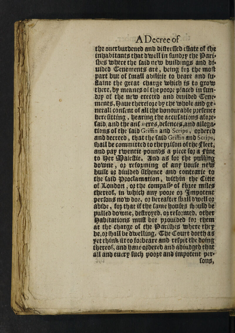 the ouftbutdened anb diftrcfled (Sate ef the inhabitants ttjat dtaell in funorp ttje pari* fljejef to^ece t^c fatdneta buddings ana si* lHDcD tenements ate, being for the moil part but of email abilitie to beare ana fti* ttaine the great charge tablet) ts to grota there, bp meaner of tlje pooje placed in fun- drp of the neta erectea ana durided Cent* raents,haue therefore bp the tahole ana ge* nerall content of ail the honourable pretence here fitting, hearing the accufations afore* fata> anb the anf ^ereef3acfence$,ana allege turns of the fata Griffin ana Scrips, ordered ana aecreea, that the faid Griffin ana Scrips, ftall be committed to theprifon of the [fleet, ana pap ttaentie pounds a piece for a fine to her j^aiettie* 3lna ad for the pulling Dotane, or reforming of anp houfe neta built or aiuiaea fithence ana contrarie to the fatb proclamation, toithtn the Cttie of London, or the compaffr of three miles thereof, in tahich anp poore or impotent perfonS nota doe, or hereafter (ball dtaell or abide, for that if the fame hoofed fibula be pulled dotane, deftroped, or reformed, other habitations mutt bee proutaed for them at the charge of the p arises tahere thep be,or (hall be dtaeiUng, Che Court doethas pet think fit to forbeare and refpit the doing thereof, and bane ordered and adjudged that all and euerp fitch poore and impotent per*