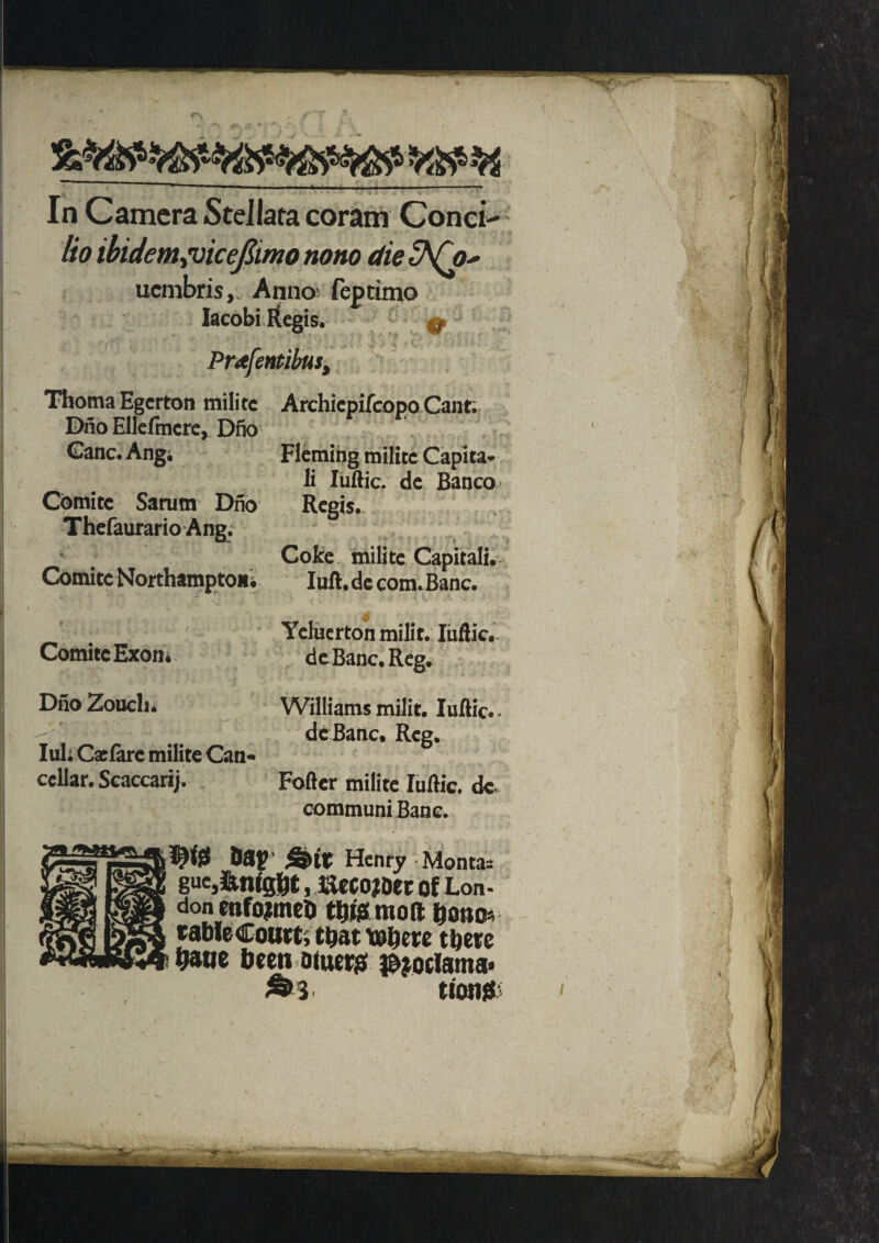 * In Camera Stellata coram Conci lio ibidem juicejlimo tiono die ^(o' ucmbris. Anno feptimo Iacobi Regis. Pr<tfentibus, ThomaEgcrton militc Archicpifcopo Cant; Dno Ellefmcre, Dfio Ganc. Angi Fleming militc Capita* li Iuftic. de Banco Comitc Sarum Dno Regis. Thefaurario Ang. Coke milite Capitali. Comite Northampton* lull, de com.Banc. Ycluerton milit. Iuftic. de Banc. Reg. Dno Zoucli. Williams milit. Iuftic.. de Banc. Reg. Iuk Cxfare milite Can- cellar. Scaccarij. Foftcr milite Iuftic. de communi Banc. don enfojtmeU t&fcmoft &ono table Court; t&at tobere there haue been bluer# i&joclama* »3 tiows