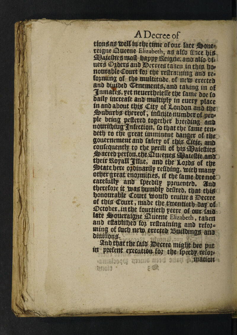 tfomsao toell fo the time of out late ^oue# retgne £iueene Elizabeth, ao alfo ftnee hi$ SPaietttcoraea happpEetgne,anoalfo tsU nets ©?beroanb ©ectecotaseu in this Bn* nourable Court fo? the rettratnins ana te« forming of the multitude of net* erected ana ofoibca tenements, ana taking in of 3fomare$, pet neuertheleffe the fame aoefo bail? tncreafe ana multiplp in euerp place &anbabout thfo Citp of bonbon ana the ^►uburbjs thereof, infinite number ofpeo- pie being pefterea together b?eebtng ana nournbiugf nfeetton, fo that the fame ten* beta to the great imminent Danger of the gouernementana fafetp of thro litre, ana confequentlp to the perm of hiss ^aiettieo ^atreaperfonjtbeUueeneo fl^atefiie,ana getrmopattjmie, ana the jborao of the @>tate here o?btnartlp redoing, toith manp other great eno?nutieis, if the fame beenot careful^ ana fpecDtip p?cuenteb* Una tbst tbfe ^PUJbrable Court iooulb reuiue a decree of this Court, made the twentieth Dap of £ct0ber,tnthe fourtieth peere of our faia late ^oueraigne jHueene Elizabeth, taken ana effabftiheb fo?. reffrafoing ana ref02= Jgypft ««teb ©uildingo ana ^nb that the fatD decree might bee put to p?efent execution fo? the fpeebp refo?* ■■■■■K-i. motion J *