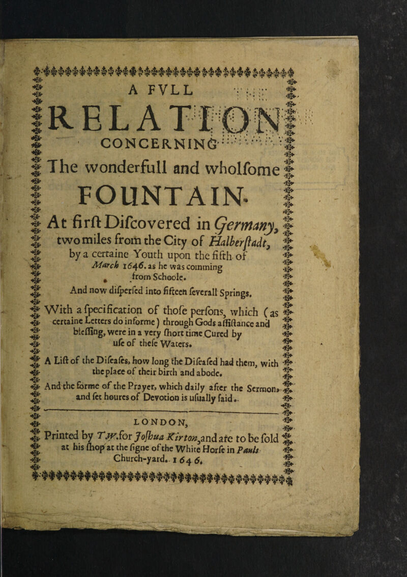 R E L A T l CONCERNING » » O 0 4> § The wonderfull and wholfomef I FOUNTAIN- I S At firft Difcovered in Qernany, § % two miles from the City of Halberjladt, J ^ by a certaine Youth upon the fifth of March 16^6, as he was coinming ^ * fromSchoole. - ^ ^ And now difperfed into fifteen feveralt Springs. ^ ^ With a fpecification of thofe perfons, which (as S- certaine Letters do informe) through God* affiftance and % bleffing, were in a very Chort time Cured by -S* ufe of thefe Waters* _ , _ _ » ulc of thefe Waters. s A Lift of the Difeafesa how long the Difeafcd had them, with ^ the place of their birch and abode. H* And the forme of the Prayer, which daily after the Sermon and fet houres of Devotion is ufually faid - »^ 4%. < LONDON, ‘ ^ S Printed by Tjy.ibr Kirton^ni are to be fold 1L ± a' l>*s ibopat the fgne of the White Horfe in Pauls «► g Church-yard. I <$4 d, ^ r ft' K