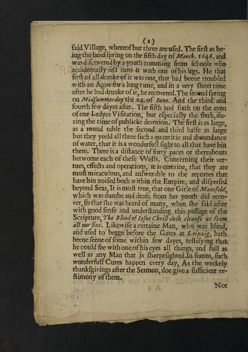 C2) faid Vlllage, whereofbut three are ufed. The firft as be-’ ing thebead i pring on the fifth day of March. \6$6. and was diicoyeredhy a-yoath comming from fchoole who /.'accideftqajly iWiM'cMt with one-of his legs. He that hrftof alldrmske of it was one, that had beene troubled with ah AgtiefOr'a long time, and in a very fhorttime after he haddrunke ofic, he recovered.The fecond fpring on Midf 'imrherday the 34. of Tune. And the third and fourth few dayes after. The fifth and fixth on the even of our Tadyes Vifitation, but efpecially the fixth, du¬ ring the time of publicke devotion. The firft is as laige, as a round table the fecond and third halfe as large but they yeeld all three fuch a quantitie and ab@undance of water, that it is a wonderfull fight to all that have bin there. There is a di fiance of forty paces or thereabouts betweene each of thefe Wells. Concerning their ver- tues, effeAs and operations, itiscertaine, that they are moft miraculous, and anfwerable to the reportes that have bin noifed both within the Empire, and difperfed beyond Seas, It is moft true, that one Girle of Mansfeld, which was dumbe and deafe. from her youth did reco¬ ver, fo that fhe was heard of many, when fhe faid after with good fonfo and underfianding this paflage of the Scripture, The B load of legits C hr ill doth cleanfe us from all our (ins. Likewifeacertaine Man, who was blind, and ufed to begge before the Gates at Leipzig, hath beene feene offome within few dayes, teftifying that he could fee with one of his eyes all things, and full as well as any Man that is fharpefighted.In fumm, fuch wonderfull Cures happen every day. As the weekely thankfgivingsafterthe Sermon, doe give a fufiicient te- ftimony of them. Not