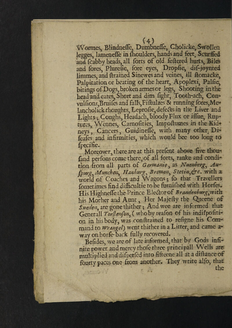 Wormes, Blindnefie, Dumbneue, Choi icke, Swollen legges, lamenefle in (boulders, hands and feet, Scurffed and fcabby heads, all forts of old feftered hurts. Biles and fores, Plurefie, fore eyes, Dropfie, dif-joynted lirames, and drained Sinewes and veines, ill ftomacke, Palpitation or beating of the heart, Apoplexi, Palfie, bitings of Dogs, broken armes or legs, Shooting inthe head and cares. Short and dim fight, Tooth-acb, C©n- vulfions,Bruifes and falls,Fiftulaes & running fores. Me- lancholick thoughts, Leprofie,defers in the Liver and Lights v Coughs, Headach, bloody Flux or ifiue, Rup¬ tures, Wennes, Carnofities, Impoftutnes in the Kid¬ neys, Cancers, Guidinefie, with many other, Di- feafes and infirmities, which would bee too long to fpecifie. Moreover, there are at this prefent above five thou- fand perfons come there, of all forts, ranke and condi¬ tion from all parts of Germanie, as Nuenberg., Au- fpurg, Munchck, Hanburg, Bremen, Stetin,&c. with a world of Coaches and Wagons; fo that . Travellers fometimes find difficultietobe furnifncd with Horfes. His Highneflethe Prince Eledlorof Brandenburgsith his Mother and Aunt, Her Majefty the Queene of Sweden^ are gone thither 5 And wee are informed that Generali Torflenfon, ( who by reafon of his indifpofiti- on in hisbody, was conftrained to refigne his Com¬ mand to wr angel) wenr thither in a Litter, and came a- way on horfe-back fully recovered. Befides, we are of late informed, that by Gods infi¬ nite power and mercy thofe three principall Wells are multiplied and difperled into fifteene all at 3 diftance of fourty paces one from another. They write alfo, that