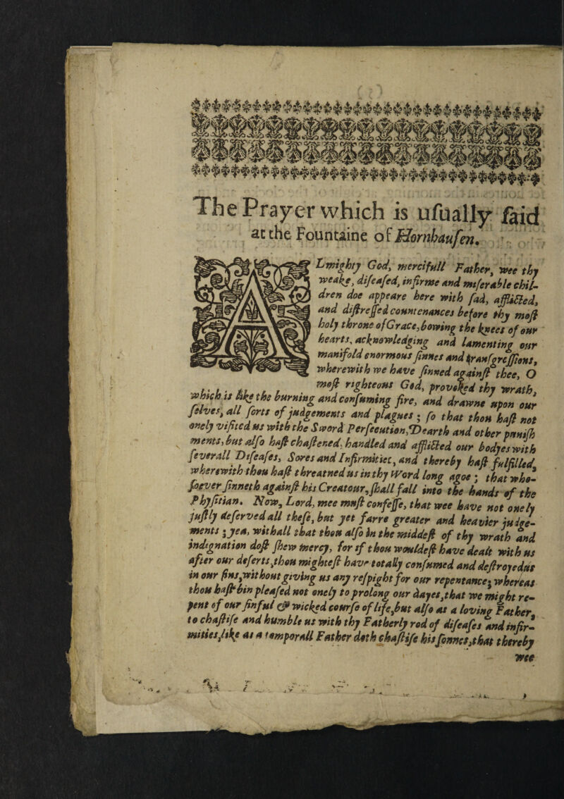 -f=r ' ■ ■ - ' . • ‘ ■ _ - The Prayer which is ufually faid the Fount&inc of BiotubAufcn. Lmighty God, mercifull Father, wee thy rceake, difeaftd, infirme and mtferable chil¬ dren doe appeare here with fad, affdBed, and diftreffed countenances be fere thy mefi holy throne of Grace,bowing the knees of our heartt, acknowledging and lamenting oar manifold enormous ftnnes and ftanfgrcfftens., wherewith we have finned agginft thee, O which ts Myths burning and confnming fire, and drawneipon our t‘ %l A™ *nd ?U&Utt 5 f° that ihou haft not onelj v,fitedus with the Sword Perfection,Dearth and other panrth meats, bat alfo haft chaftened, handled and ajflitted our bodyeswith ftvera.l Dtfeafes, Sores andInfirmitict, and thereby haft fulfilled wherewith thou haft threaded us in thy tVord long ague;thatwho- foever ftnneth againft hi, Creat our, fall fall into the hands of the Phjftian, Now, Lord, mee mnftcenfejfe, that wee have not onely juftly defervedall theft, bat jet farre greater and heavier iulee- ments-jea, withall that thou alft in the middeft of thy wrath and indignation doft Jhew mercy, for tf thou wmeldeft have dealt with us after cur defer is,thou mighteft have totally confumed and deftroyedut * fins,wttboutgtving us any refpightfor our repentance; whereas thou hfft bm pleafed not onely to prolong our dayes,that we might re- pent ofourfinf»/ (ft wicked tour ft of l,ft,but alft at a loving Father to chaftife and humble ut with thy Fatherly rod of difeafes and infir¬ mities,liky a, a tomporaU Father doth chaftife his formes,t hat thereby wet V V