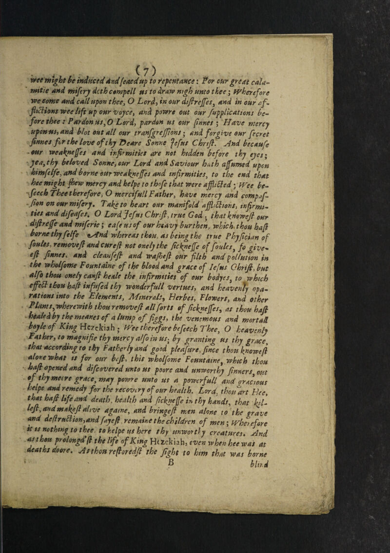 wee might he induced And(eaed up to repentance: for cur great cala~ mitie and mi fry dcth compell us to dr aw nigh unto thee; wherefore yve come and call upon thee, O Lori, in our diflreffes, and in our af¬ flictions wee lift up our voyce, and powre out our /applications be¬ fore thee: Pardon us,0 Lord, pardon us our flnnes ; Have mercy upon us, and blot out all our tranfgrejfions • and forgive our fecret finnes for the love of thy Eeare Sonne fefus Chrtft. And hecaufe our weak»effes and infirmities are not hidden before thy eyes; yea, thy beloved Sonne, our Lord and Saviour hath a fumed upon himfelfe, and borne our weaknefes and infirmities, to the end that hee might few mercy and helpe to thofe that were a fitted • Wee be- feech Thee therefore, O mercifull Father, have mercy and compf- fion onourmifery. Take to heart our manifold afjhttions, infirmi¬ ties and dtfeafes, O Lord Jefus Chrift, true God . that knoweft our - dsftrefe and miferie; cafe ns of our heavy burthen, which, thou baft borne thy fie Ife oAnd whereas thou as being the true Phyflcian of fe^s, remove ft and cure ft not onelythe peknefe of foules, fo give- eft finnes, and cleanfft and wajheft 0ur filth and pollution in the wholfome Fountaine of the blood and grace of Iefus GhriJLbut alfo thou onely canft he ale the infirmities of our bodyes, to which efett thou haft infufied thy wonderfull venues, and heavenly opa- rations into the Elements, Minerals, Eerbes, Flowers, and other Plants,wherewith thou remove ft all forts of fteknefes, as thou haft healed by the meanes of a lump of figgs, the ventmous and mortad boyle of King Hezckiah • Wee therefore be feech Thee, O heavenly Father, to magnifie thy mercy atfo in us; by granting us thy grace, that according to thy Fatherly and good pie afire fine e thou know eft alone what ts for our hefty this wholfome Fountaine, which thou haft opened and difeovered unto us poore and unworthy ftnners out of thy metre grace, way powre unto us a powerful and gracious heipt and remedy for the recovery of our health. Lord, thouart Flee, that haft life and death, health and ftekneffe in thy hands, that %7- left,and make ft alive a game, and bringeft men alone to the grave and deflrptttion,andfay eft remainc the children of men; wherefore it is nothing to thee, to helpe us here thy unworthy creatures. And as thou prolong# ft the life of King Hczekiah, even when hee was at deaths doore. Asthm reftoredft the fight to him that was borne B blir.d