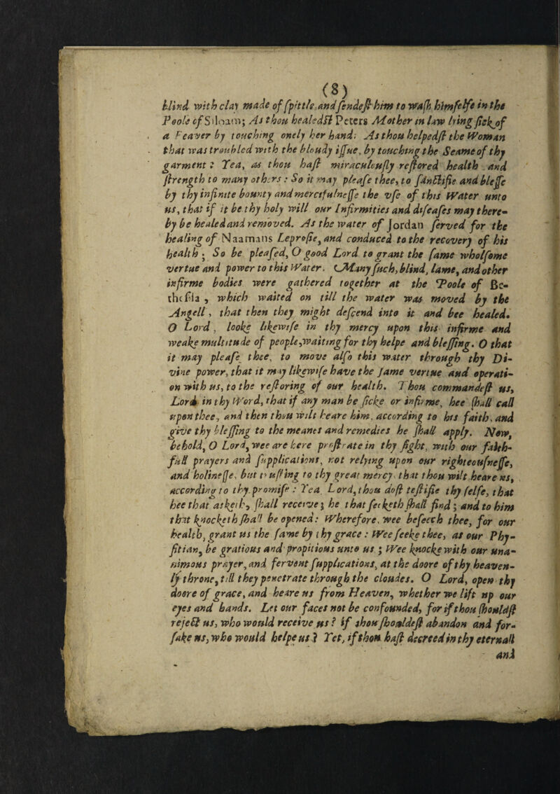 blind with clay made of fpd tie.andfendefthm to wafh hmfelfe in the Poole cf S iloam; As thou healed ft Peters Mother m law tying ftekjsf a Fearer by touching onely her hand-. As thou helpedft the Woman that was troubled with the blcudy ijfue, by touchtngthe Seameof thj garment ? Tea, as thou haft miraculcufly reftored health and ftrength to many others: So it may plcafe thee, to fdnFltfoe andbleffc by thy infinite bounty andmerctfnineffe the vfe of this Water unto ns, that if it be thy holy will our lnfirmities and difeafes may there- by be healed and removed. As the water of Jordan ferved for the healing of N a a mans Lepr&foe, and conduced to the recovery of his healthy So be pleafed, O good Lord to grant the fame wholfome vertue and power to this Water, LMany fuck, blind\ lame, and other infirme bodies were gathered together at the spools of Be- the Ivia , which waited on till the water was moved by the Angell, that then they might defend into it and bee healed• O Lord, looks likewife in thy mercy upon this in forme and weake multitude of people ^waiting for thy hclpe and bleffing. O that it may pleafe thee, to move alfo this water through thy Di¬ vine power, that it m y likewife have the Jame vertue and operati¬ on with us, to the yeftoring of our health. Thou commandeft us> Lord in thy Word, that if any man be ficke or info me, hee fhall call upon thee, and then thus wilt heare him, according to his faith, and give thy bleffmg to the me ants and remedies he fhall apply. Now, behold,O Lord, wee are here pr oft rate in thy fight, with our faith¬ ful prayers and applications, not relying upon our right ecufneffc, and holinejje; but ufling to thy great mercy , that thou wilt heare ks% according to thy. prowife : Tea. Lord, thou do ft teftifte thy felfe, that hee that askeihy fhall receive; he thatfee kgthfhall find; and to him th-it kyocketh fharl be opened: Wherefore, wee be fetch thee, for our health} grant us the fame by t hygrace: Wee feeke thee, as our Phy- fotian, be gratious and propitious unto us ; Wee knockewith our una¬ nimous prey errand fervent applications, atthedoore ofthy heaven¬ ly throne ,tdl they penetrate through the cloudes. O Lord, open thy dosre of grace, and heare us from Heaven, whether we lift np our eyes and bands. Let our faces not be confounded, for if thou (houldft reject us, who would receive us ? if shonfhoMeft abandon and for- fake us} who would helps us ? Tet, ift hots haft decreed in thy et email and