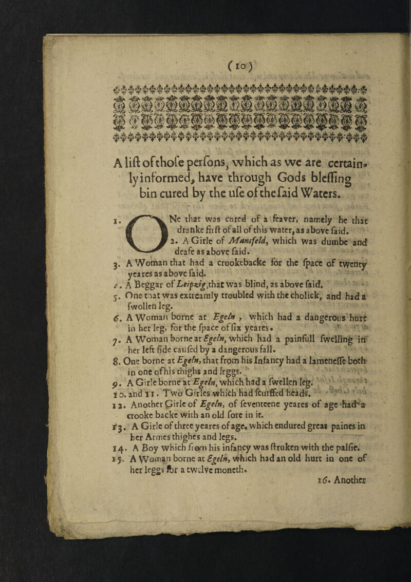 A lift ofthofc perfons, which as wc are certain* ly informed* have through Gods blefTing bin cured by the ufe of thefaid Waters. Ne that was a*)red of a feaver, namely he that: drankefirft of all of this water, as above faid, 2. AGirlc of Munsfeld, which was dumbe and deafe as above faid. 3. A Woman that had a crookebacke for the (pace of twenty yeares as above faid. £. A Beggar of Leipzig^hat Was blind, as above faid. 5. One that was extrcamly troubled with the cholick, and had a fwollen leg. 6. A Woman borne at Egetn , which had a dangerous hurt in her leg, for the fpace of fix yeares* y. A Woman borne at Sgeln3 which had a painfull fwelling in her left fide caufcd by a dangerous fall. 8. One borne at Egetn, that from his Infancy had a lamencffe both in one ofhis thighs and leggs. 9. A Girle borne at Egtln, which had a fwellen leg. • 1 o. and 11. Two Girles which had feurffed heads. 12. Another Girle of Egcln> of feventeene yeares of age had^a crooke backe with an old fore in ir. i 3, A Girle of three yeares of age, which endured great paines in her Armes thighes and legs. 14. A Boy which fram his infancy was ftruken with the palfie. 15. A Woman borne at Egeln, which had an old hurt in one of her leggs Ibr a twelve moneth. 16»Another