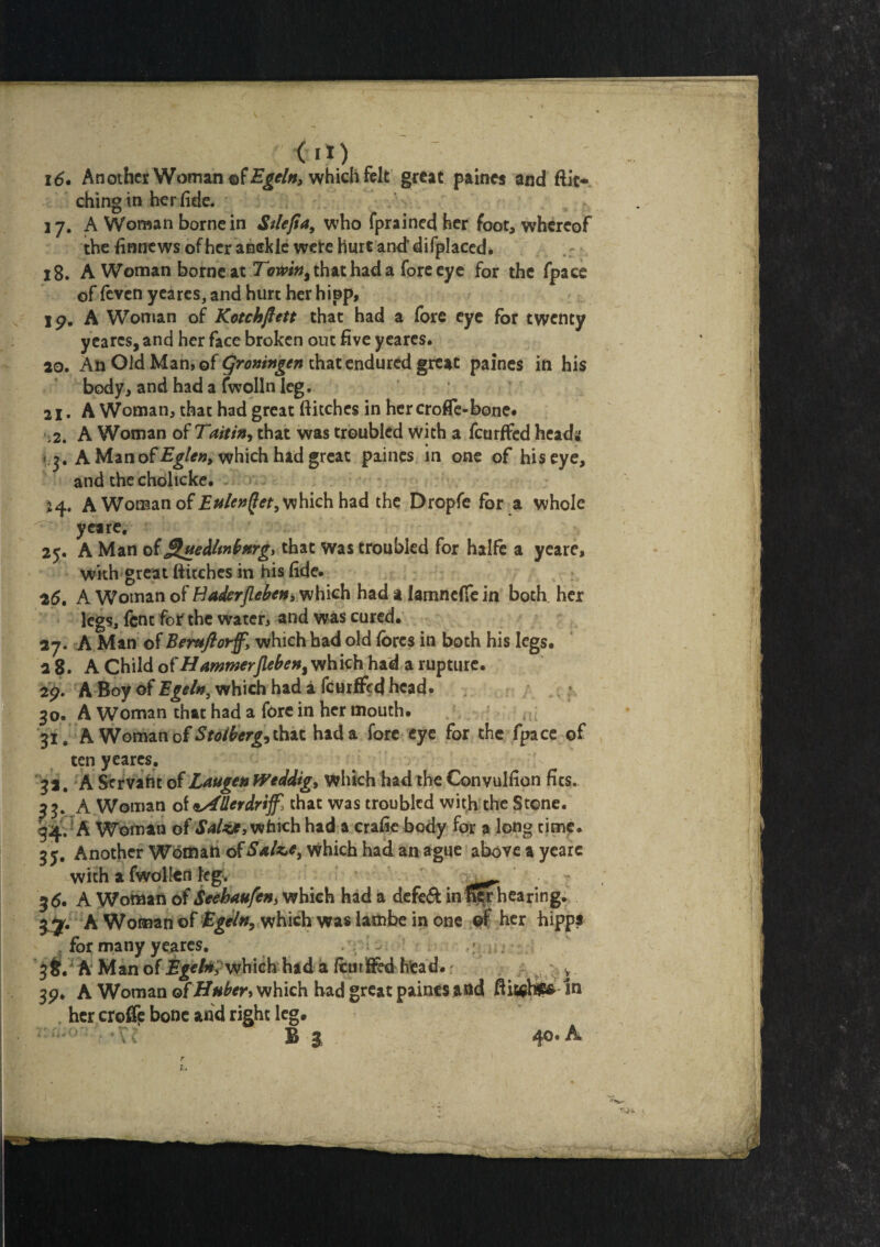 16. Another Woman of Egeltt, which felt great paines and ftic- chingin her fide. 17. A Woman borne in Stlefia, who fprained her foot, whereof the finnews of her anckie wete hurt and difplaced. 18. A Woman bo meat To#in9 that had a fore eye for the fpace of feven yeares, and hurt her hipp. Ip. A Woman of Kotchftett that had a fore eye for twenty yeares, and her face broken out five yeares. 20. An Old Man, of groningen that endured great paines in his body, and had a fwolln leg. 21. A Woman, that had great flitches in her crofle-bone# ;2. A Woman of Taitin, that was troubled with a feurffed head* i r. A Man of Eglen> which had great paines in one of his eye, and the cholicke. 24. A Woman of Eulcntfet, which had the Dropfe for a whole ^ yeare, 25. A Man of ^uedltnbnrg* that Was troubled for halfe a yeare, with great flitches in his fide. 26. A Woman of Haderjleben, which had a lamncffe in both her legs, fine for the water, and was cured. 27. A Man of Bemflorf, which had old fores in both his legs. 28. A Child of HammerJleben% which had a rupture. 2p. A Boy of Egeln, which had a feurffed head. 30. A Woman that had a fore in her mouth. 31. A Woman of Stolberg* that had a fore eye for the fpace of ten yeares. 3 a. A Servant of Laugen Weddtg, which had the Convulfion fits. 3 3. A Woman of sAllerdrif, chat was troubled with the Stone. 34. A Woman of Saltt, which had a crafie body for a long time. 35. Another Woman o{Salzie> which had an ague above a yeare with a fwollan leg. ^ 35. A Woman of Seehaufen, which had a defe& in hearing. A Woman of Egeltt, which was lam be in one ©f her hipps . for many yeares. . ~ ' 36. A Man of Bgeh* which had a fcurf&d faead.; v 3P* A Woman of Huber* which had great paines and fli^hSEfr in her croffp bone and right leg. * :' (* \< B 3 4°* ^
