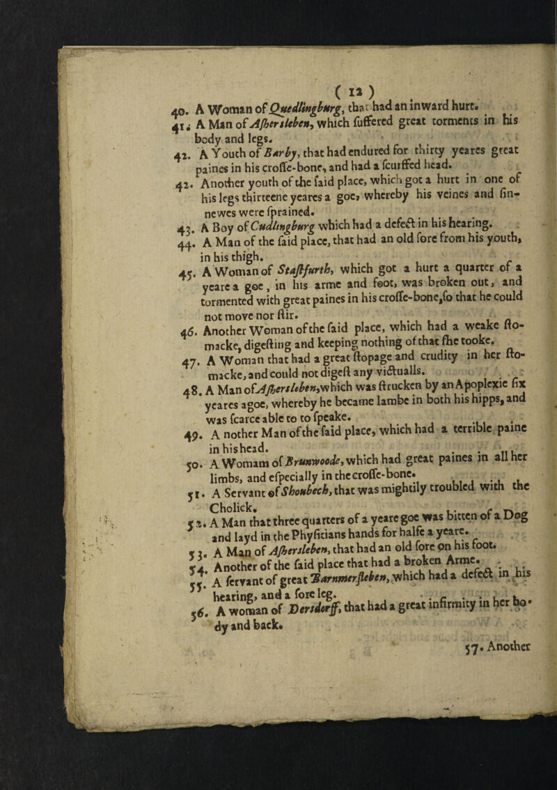 ( I* ) . 40. A Woman of Quedlinglmrg, that-had an inward hurt. 41 < A Man of AfbtrtUben, which fuffered great torments in his body and legs. 41. A Youth of B*rby, that had endured for thirty yeares great paines in his croffe-bonc, and had a (curffed head. 42. Another youth of the faid place, whici i got a hurt in one of his legs thirteene yeares a goe, whereby his veines and fin- newes were fprained. 4?. A Boy of Cudlmgbptrg which had a defeft in his hearing. 44. A Man of the faid place, that had an old fore from his youth, in his thigh. 45. A Woman of Staftfurth, which got a hurt a quarter of a yeare a goe, in his arme and foot, was broken out, and tormented with great paines in his croffe-bone^fo that he could not move nor ftir. . t n a 6, Another Woman of the faid place, which had a weake Ito- macke. digefting and keeping nothing of that fhc tooke. 47. A Woman that had a great ftopage and crudity in her fto- tmeke, and could notdigeft any vi&ualls. . 48. A Man ofAJbenleben>Yihich was ftruckcn by an Apoplexie fix yeares agoe, whereby he became lambc in both his hipps, and was fcarce able to to fpeake. .... ... 49. A nother Man of the faid place, which had a terrible paine inhishead. ... . . .., 50. A Womam of Brumvoode, which had great paines in all her limbs, and efpecially in thecroffe-bone. 51. A Servant of Shoubech, that was mightily troubled with the * A Man that three quarters of a yeare goe was bitten of a Dog and layd in the Phyfitians hands for halfe a yeare. » . A Man of AJbcrslebcn, that had an old fore on his toot. Another of the faid place that had a broken Arme. ■ : 55* A fervantof great 'Barnmerflcbe»)yv\\\ch had a defe& in his A wo^nrf l)mi% that had a great infirmity in her bo- dy and back. <7. Another