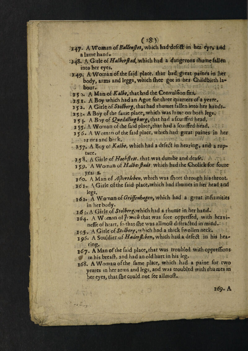im . ', 147. A Woman of B*lknflett which haddefcft in her cyey and a lame hand* J48. A Girle of Halhrftad, which had a dangerous rhume fallen into her eyes. 149, A Woman of the faid place, that had great paines in her body, arms and leggs, which Ace got in her Childbirth la* bour. Ijo, A Man of Kalbe, that bad the Con vulfion fits. 351. A Boy which had an Ague for three quarters of a yeafe. 3 J 2. A Girle of Stolberg, that had rhumes fallen into her hands.* 3 y A Boy of the fame place, which was lam? on both legs* 3 y A Boy of QueddUngburg% that had a fcmffrd head, 3 5 5. A Woman of the faid place,thac had a fcuiffed head, jy 5. A Woman of the faid place, which had great paines in her ar nr sand b’fk. 157. A Boy ot Kalbe, which had a defett in hearing, and a rup¬ ture. ;i: 358. A Girle of Hoebftept, that was dumbe and deafe. 15$. A Woman of Halberfiadt which had the Gholick for foure yeai & \ , ••' ' - * c 3^0. A Man of Jlfrrthben, which was fhott through his throat, 3^1. A Girle of the faid placc,which had rhumes in her head and legs. x da* A Woman of Grijfenkdgen, which had a great infirmities in her body. , 3 d^. A Girle of Stolberg,which had a rhume in her hand. 264. A Woman of frwieftthat was fore oppreffed, with heavi- neffe of heart, fo that fhe was allmofi diftra£ted in mind. If y, A Girle ofStolberg, which had a thick fwollen neck. jp5. A Soujdicr of Haderjfebeft9 which hada defed in his hea¬ ring. 167. A Man of the faid place,;hat was troubled with oppreffions- 0 in his breaft, and had an old hurt in his leg. z6$. A Woman ofthe fame place, which had a paine for two ycares in her arms and legs, and was troubled with rhumes in her eyes, that flje could not fee ailmoft.