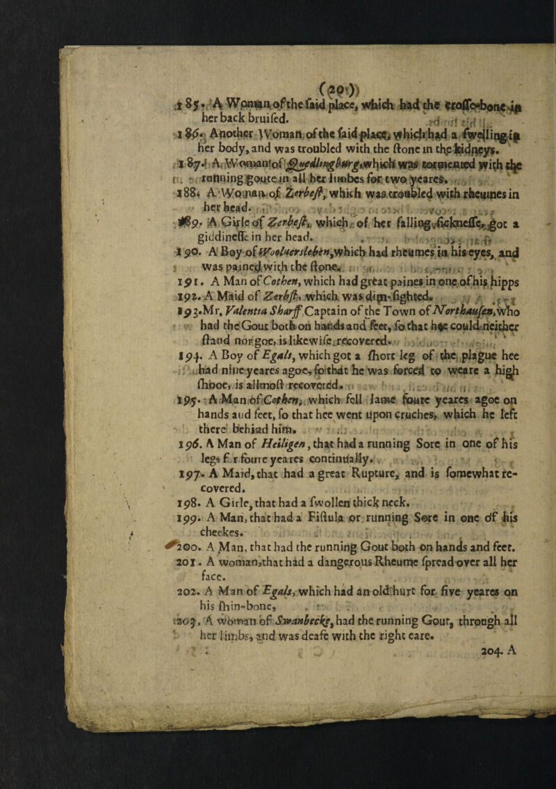 A Wpraftt* of the faid place, which had the eroffe-bonc i# her back bruifed. 1$<>• Another W oman of the faid place, v*hicli b*d a ^wojlingaft her body, and was troubled with, the ftone in the kidneys. 18y.; A Won>an!of jj^edltngbHrg,whwh was tormented withdje r . running goute in all her iimbcs for two yeares. 1B8. A Wqijieivo/ Ztrbefl, which was troubled with rhemnes in her head. 09 • A Girk of Zerbeftu whiejh of her falling^knefTer got a giadineffc in her head. , i 90. A Boyof WoolaersltbeHywhich had rheumes in his eyes, and was painedwith theRone* . . * v > •> , ip i. A Man of Cothen> which had great paines in one of his hipps ipa- A Maid of Ztrbfl, which was fighted. Ipg.Mr, Vdlentta Sharjf Czptzm of the Town of N'orthau[cn> who had the Gout both on hands and &et, ib that h$e could neither Band noFgoe> islikewife recovered* IP4- A Boy of Egalsy which got a flhorc kg of the plague hee had nine yeares agoc,fo*thdt he was farced to weare a high fhooe, is al Imoft recovered. ( spy* A Man ofCothen^ which fell lame foure yeares agoe on hands aud feet, fo that hee went upon crucheSi which he left there behiad him. ipd. A Man of Htilt gen, that had a running Sore in one of his legs krfbure yeares continually. 197. A Maid, that had a great Rupture, and is fornewhat re¬ covered. 198. A Girle, that had a fwollen thick neck. 199. A Man, that had a Fiftula or running Sore in one of his cheekcs. ^2Qo. A jMan, that had the running Gout both on hands and feet. 201. A woman3that had a dangerous Rheutne fpread over all her face. 202. A Man of Egals} which had an old hurt for five yeares on his ihin»bone, - . ■•20 j, A woman of Swanbecfy, had the running Gour, throogh all her limbs, and was deafe with the right eare. 204. A
