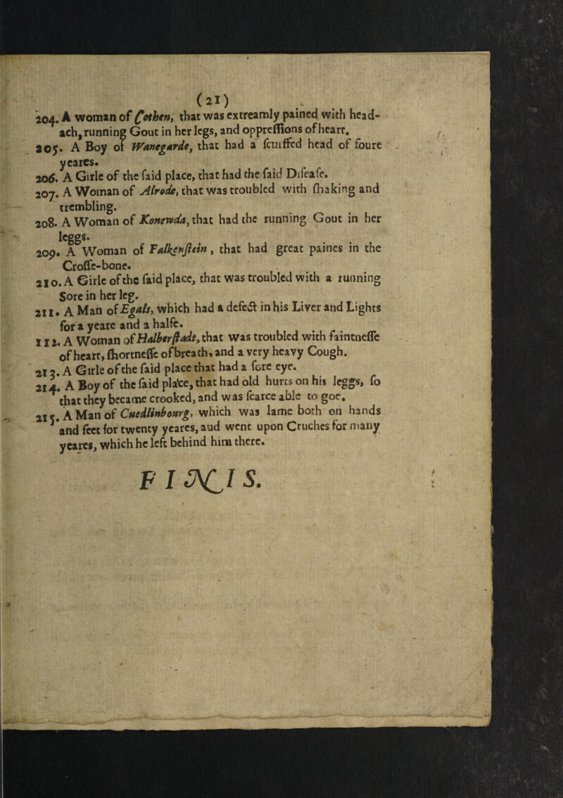 (21) i04» A woman of fahe#, that was extreamly pained with head- ach, running Gout in her legs, and oppreflions of heart. ^05. A Boy of fVanegarde, that had a fcuiffcd head of foure , yearcs. 206. A Girle of the faid place, that had the faid Diieafe. 207. A Woman of Air ode, that was troubled with fhaking and trembling. 208. A Woman of Konewda, that had the running Gout in her leggs. 2op* A Woman of Tdlzenfletn, that had great paines in the Croffc-bone. 210. A Girle of the faid place, that was troubled with a running Sore in her leg. 211* A Man of Egalsy which had a defe& in his Liver and Lights for a yeare and a halfe. J12. A Woman otHalberfadt, that was troubled with fatntnefle of heart, fliortneffe ofbreach, and a very heavy Cough. 212. A Girle of the faid place that had a fore eye. 214. A Boy of the faid plafce, that had old hum on his leggs, fo that they became crooked, and was fcarce able to goe. 21 A Man of Cuedlinbonrg, which was lame both on hands and feet for twenty yeares, aud went upon Cruches for many y cares, which he left behind him there. F I &CI S.