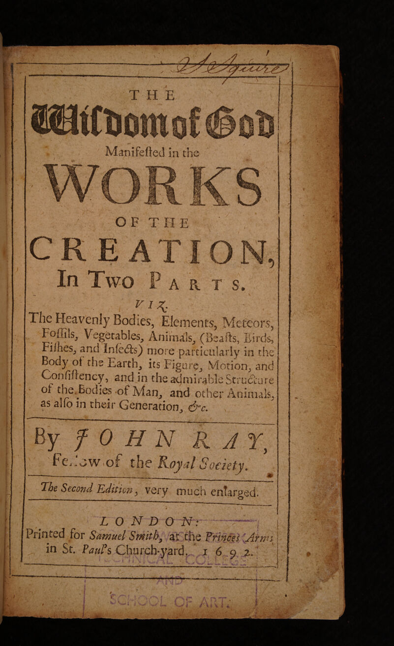 T H E Manifeded in tl J OF THE / ' Sj In Two F A R T s '' . VI7^ ■ , The Heavenly Bodies, Elements, Mefeoi ^ Foffils, Vegetables, Animals, (Bsafts, Birds, FiiheSj and Infedts} more particularly in the ^hs Earth, its Figure, Motion, and Confiirency, and in the admirableStruciure of the. Bodies of Map, and other Animals, as alio in their Generation, ^c. ^ By f 0 H N R JX, FCi.jWiof' t\\Q ^oyal Society. The Second Edincn, very much enlarged. L O'N D O N Printed for Samuel Smithj at the PrinXesXArm in St. Prfs Church'.yard, * I