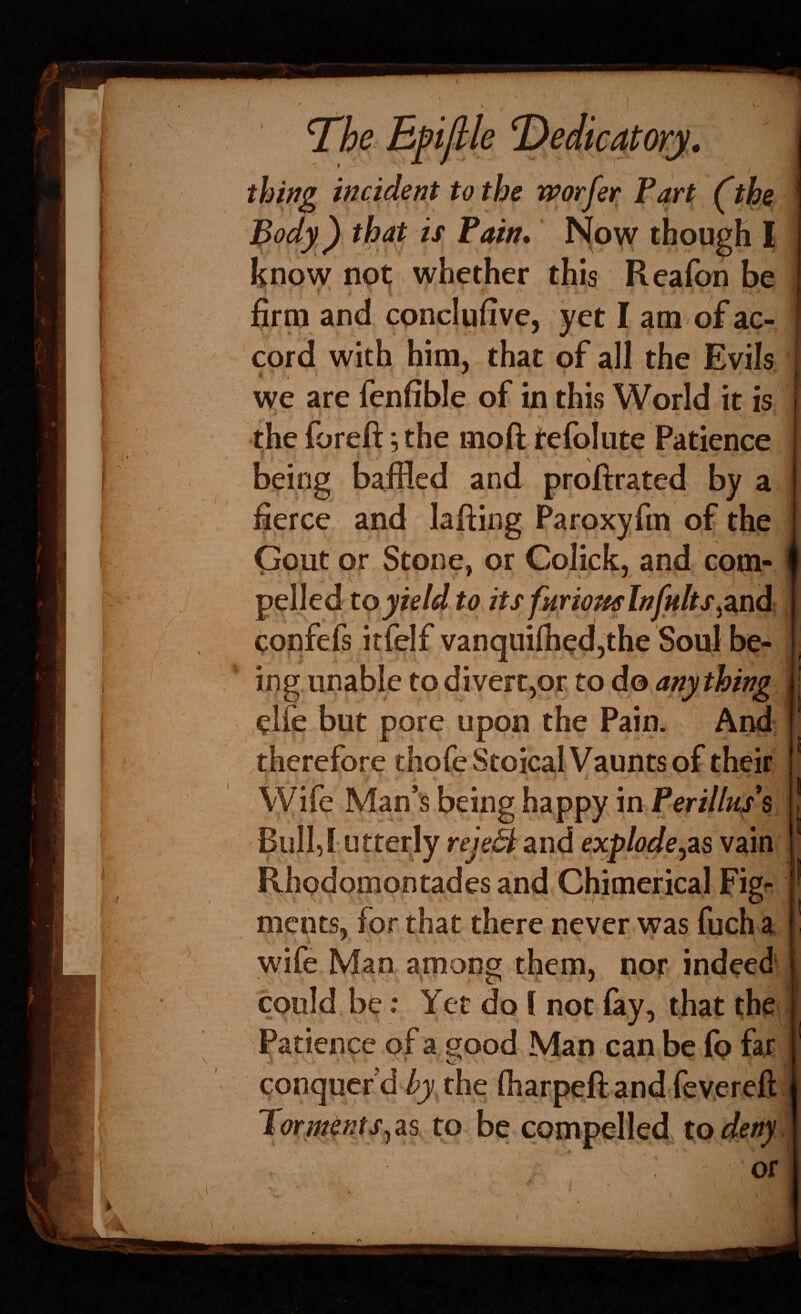 .. si 'The Epiflle T^edicatorj. thing incident to the worfer Part (the Body^) that is Pain* N[ow though I know not whether this Reafon be firm and cpnclufive, yet I am of ac¬ cord with him, that of all the Evils * f we are fenfible of in this World it is the foreft; the moft tefoliite Patience being baffled and proftrated by a fierce and lafting Paroxyfm of the (jout or Stone, or Colick, and com¬ pelled to yield to its fHriomlnfults^znd confefs irfelf vanquiihed,the Soul be¬ ing unable to divert,or to do anything elfe but pore upon the Pain. And therefore thofe Stoical Vaunts of their I ■ ^ - \yife Man’s being happy in Perillus^s Bull,Lutterly reje^ Siud exploders vain Rhodpmontades and Chimerical Fig^ ments, for that there never was fuch a wife Man among them, nor indeed S'' s ' ' could be: Yet do I not fay, that the Patience of a good Man can be fo far conquer’d /jy^the fiiarpeft and fevereft 1 orntems^ as to be compelled to deny Of