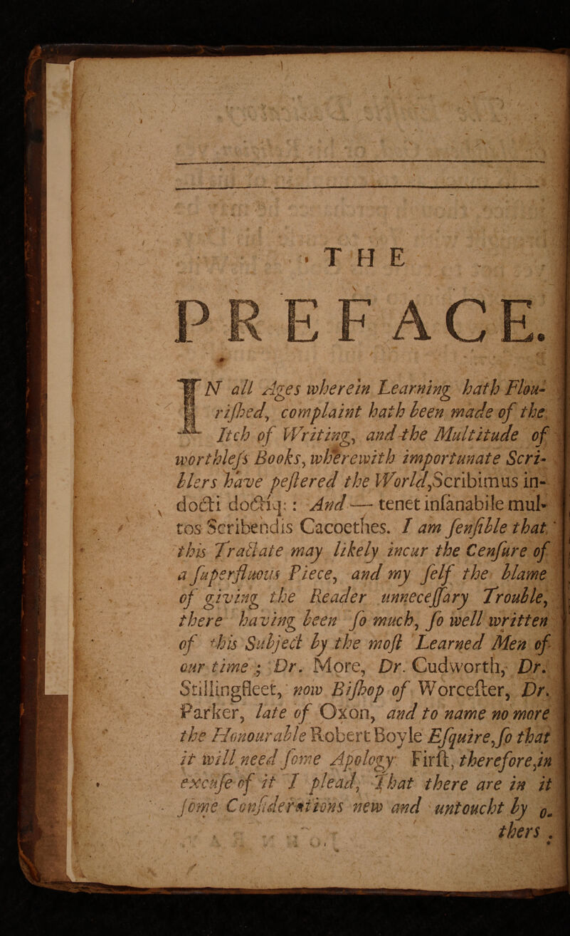 IN’ all Ages wherein Learning hath Fl'ou- | rij}:>ed^ complaint hath heen^ made of the | Itch of I'Vriting^ and -the Multitude of worthlejs Books^wlferewith importunate ScrF ,1 hlers have peflered the I^F(?r/rf,Scribimus in- * \ do6ti do6l^iq;: And-—tenet infanabile mul- ^ • tos Scribendis Cacoetnes. / am fenfihle that' this Trallate may likely incur the Cenfure of ; a fuperflmm Tiece^ and my felf the hlame of giving the Reader unnecejfary Trouble^ there having been fo much^ fo well written \ of dm Subject by the mojl Learned Men of | our time Dr. More, Dr. Cud worth, Dr: I Stdlingfleet,: <?/Worceller, Dr dm Parker, late of Oxon, and to name no more i ' the Honour able Robert Boyle Efquire^fp that >| it will need Jome Apology YixfLAhereforejn m excufe of it / plead, f hat there are in //i ■ jome Confidermions new and 'untoucht by Q,i thers .