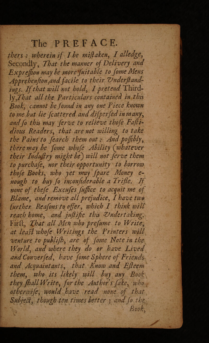 \ tbers: wherein if I he mijlaken, I allea^e. Secondly, 'That the manner of Delivery and Expreffton may he more fuitahle to fome Mens Apprehenfion^andfacile to their Vnderfland- ings. If that will not hold^ / pretend Third¬ ly,all the particulars contained in this Bookj cannot he found in any one Piece known to me.hut lie fcattered and difper fed inmany^ andfo this may ferve to relieve thofe Fafii- dtous ReaderSy that are not willing to take the Pains to fearch them out: And poffihlyy there may he fome whofe Ability (whatever their Induflry might he) will not ferVe them ' to pur chafe y nor their opportunity to borrow thofe Books, who yet rmy fpare Money <?- nough to buy fo inconfiderahle a Trifle. If none of thefe Excufes fuffice to acquit me of Blame, and remove all prejudice, I have two further Reafons to offer, which / think will . reach home, and jufiifie this Vndertaking. ' Firft, That all Men who prefume to Write, ' at lea si whofe Writings the Printers will venture to puhlifh, are of fome Note in the World, and where they do or have Lived and Converfed, have fome Sphere of Friends and Acquaint ants, that Know and Efleem. them, who its likely will buy any Book they fball Write, for the Author s fake, who ^ otherwife, would have read none of that Suhfefi, though ten times better ,* am fo the ■ ' '' ' ■ Bsok^