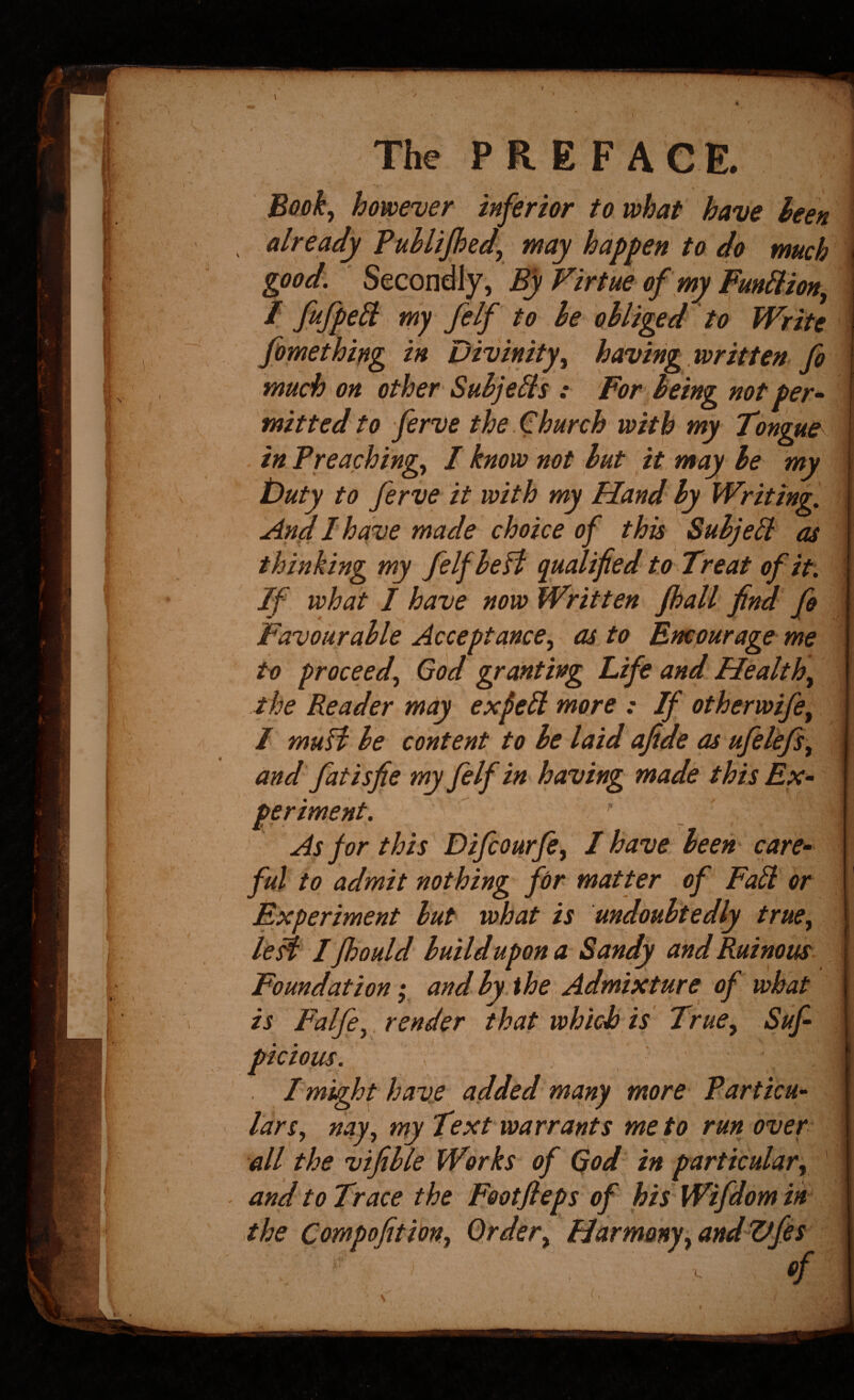 Book^ however inferior to what have hen ^ already Puhlijhed, may hap fen' to do much \ good. Secondly, Bf Virtue of my Funhlion^ ^ my felf to he obliged to Write fpmethipg in Divinity^ having, written fo much on other Suhjelis .* For being not per^ mitted to ferve the Church with my Tongue in Preachings I know not hut it may he my iDuty to ferve it with my Hand ly Writing. And I have made choice of this Suhjeil as thinking my felf hell qualified to Treat of it. If what I have now Written Jhall find fo Favourable Acceptances as to Encourage me to proceeds God granting Life and Healths the Reader may expell more : If otherwifes I muH he content^ to be laid afide as ufelefss and fatisfie my felf in having made this Ex¬ periment.  / As for this Difcourfis I have been care- ful to admit nothing for matter of Fall or Experiment but what is undoubtedly truCs i leH Ifhould build upon a Sandy and Ruinous Foundation; and by. the Admixture of what is Falfcs^ render that which is Trues Suf- picious. > Imight have^ added many more Particu¬ lar s, nays Text warrants me to run over i all the vifible Works of 0od in particulars ’ - and to Trace the Footfieps of his Wifdom in I the Cowpofitions Orders HarmonysandUfes ., ' >- «/ / N •