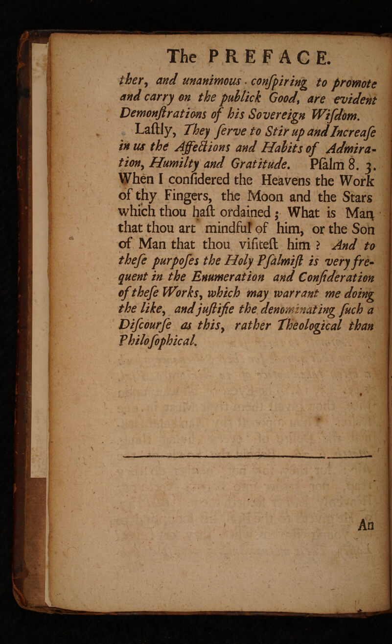 j the hPRE F AGE. i I / ther^ and unanimous. confpiring to promote I ^^d carry on the pullick Good^ are evident I Vemonfirations of his Sovereign Wifdom. n * Laftly, They ferve to Stir up andIncreafe ’ the Afje^ions and Habits of Adimira^ |{ , Humiltf and Gratitude. Pfalm 8. 3. «i I When I conndered the Heavens the Work of thy Fingers, the Moon and the Stars I which thou haft ordained f What is Mait that thou art mindfu! of him, or the Son of, Man that thou vifiteft him \ And to thefe purpofes the Holy Ffalmifl is very fre¬ quent in the Enumeration and Confiderat ion I of thefeWorks^ which may warrant me doing .1 ' the like^ andjuflife the, denominating fuch a £ Difeourfe as this^i rather Theological than Vhilofophical.