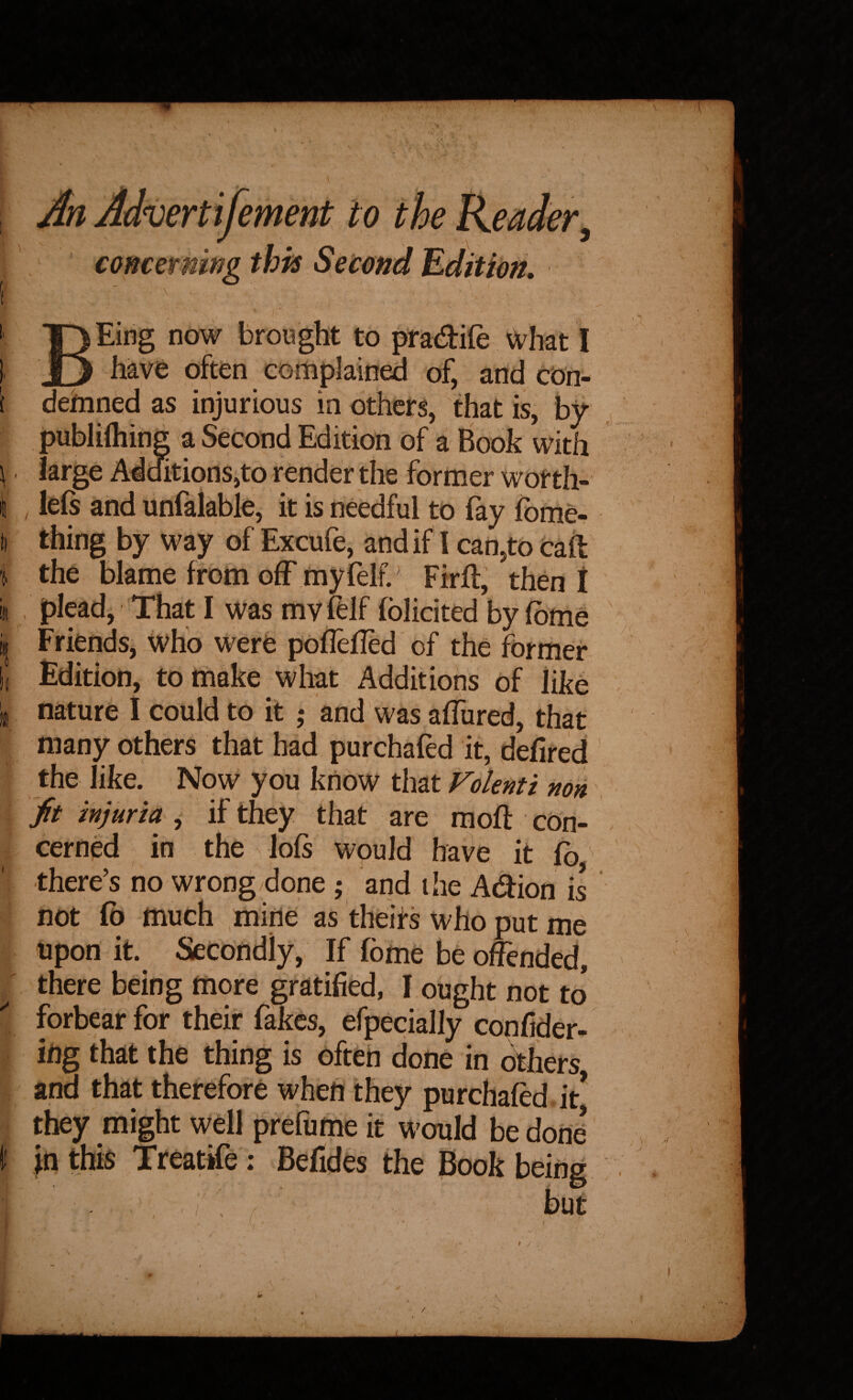 An Advertifement to the Keader, concerning this Second Edition, BEirig now brought to pradife \)i^hat I have often complained of, and cOn- ( deifnned as injurious in others, that is, by publifliing a Second Edition of a Book with \ large Additions,to render the former wotth- I , left and unfalable, it is needful to fay Ibme- (I thing by way of Excufe, and if I can,to call !, the blame from off myfelf. Firft, then t ill plead. That I was mv &lf fblicited by fbme i| Friends, who were poflefTed of the former 1( Edition, to make what Additions of like nature I could to it ,* and was afTured, that many others that had purchafed it, dehred the like. Now you know that Folefiti non fit injuria , if they that are mod: cOn- cerned in the loft would have it fo ^ there’s no wrong done ; and the Adion is not fo much mine as theirs who put me upon it. Secondly, If fome be offended, ^ there being more gratified, I ought not to forbear for their fakes, efpecially confider- ifig that the thing is often done in dhers and that therefore when they purchafed. it* they might well prefume it would be done* I in this Treattfe; Befides the Book being / but /