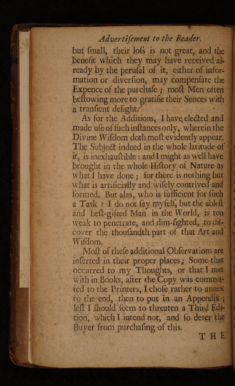 '•ii ■ « %4' hc'^K ^ I1I.1 y 0 11^’ fj I ; y /V . . Advertifement to the Reader, fmall, their benefit which is not great have '• I-'- receivi ready by tlie perulai ot it; either of infor¬ mation or diverfion, may compenfate the Expence of the pur chafe * mofl Men often beftowing more to gratifie their Sences with a tranfient delight/ As for the Additions, I have; elected and made ufe of fuch inftances only, wherein the Divine Wifdom doth moft evidently appear. The SubJecSt indeed in the whole latitude of it, is inexhauftibie : and I might as well have brought in the whole Hiftory of Nature as what 1 have done ,* for there is nothing but what is artificyiy and wifely contrived and formed. But alas, who is fufficient for fuch a Task ? I do not (ay myfelf, but the ableft and beft-gifted Man in the World, is too weak to penetrate, and dim-fighted, to dif- cover the thoufandth part of that Art and Wifdom. Mofl of thefe additional Oblervations are inferted in their proper places ; Some that occurred to my Thoughts, or that I met with in Books, after the Copy was commit¬ ted to the Printers, I chofe rather to annex to the end, then to put in an Appendix ; led I lliould (eem to threaten a Third Edi¬ tion, which ! intend not, and fo^detesr the Buyer frorii purchafing of this. THE /