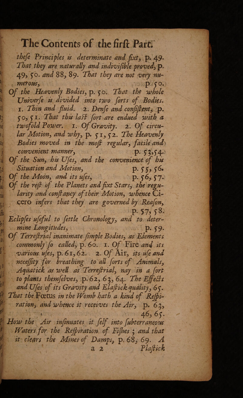 0 7 It: i V {It jii The Contents of the firft Part. thefe Principles is determinate and fixty. p. 49* That they are naturally and indi^ijible provedy p. 49j 5iO. and 88, 89. That they are not very nu¬ merous y ’ • : p,75'o. Of the Heavenly Bodiesy p, jo. That the Tifhoh TJniverfe is divided into two forts of Bodies. I. Thin and, fluid. 2. Denfe and conflfimty p. ^Oy $ I • That this la ft fort are endued, with a twofold Power, i. Of Gravity. 2. Of circu¬ lar Motion, and why, p. j*!, ^2. The Heavenly Bodies moved in the moll regular, facile and^ convenient manner, P- Of the. Sun, his Vfes, and the convenience of his Situation and Motion, P- 5 S'? Of the Moon, and its ufls, , p. fS, <p j. of the ref of the Planets and fixt Stars, the regu- 7 • T T • ik M ® larity and confiancy of their Motion, whence Ci- . cero infers that they are governed by Reafon, p. 57^ ^8. Eclipfis ufeful to fettle Chronology, and to. deter¬ mine Longitudes, , , > p. 5” 9. Of Terrefirial inanimate flmple Bodies, as dements commonly'fo called, p. 60. i. Of Fire and. its ^arious ufes, pi61,62.. 2. Of Air, its ufeand necejfity for breathing to all forts of Animals, Aquatick as wed as Terrefirial, nay in a fort to plants themfelves, p. 62, 63, 64. The EffeEls and Ufes of its Gravity a:'nd Elaflrickquality, 65'. That the. Foetus in the Womb hath a kind of Rtjii- ration, and whence it receives the Air, p. 6:5, How the ^ Air , inflnuates it felf into fuhterraneom Waters for the Refliration of Fijhes j and that it clears the Mines of Damps, p/68, 69. A a 2 ■ FLaittc/z J / \ V r