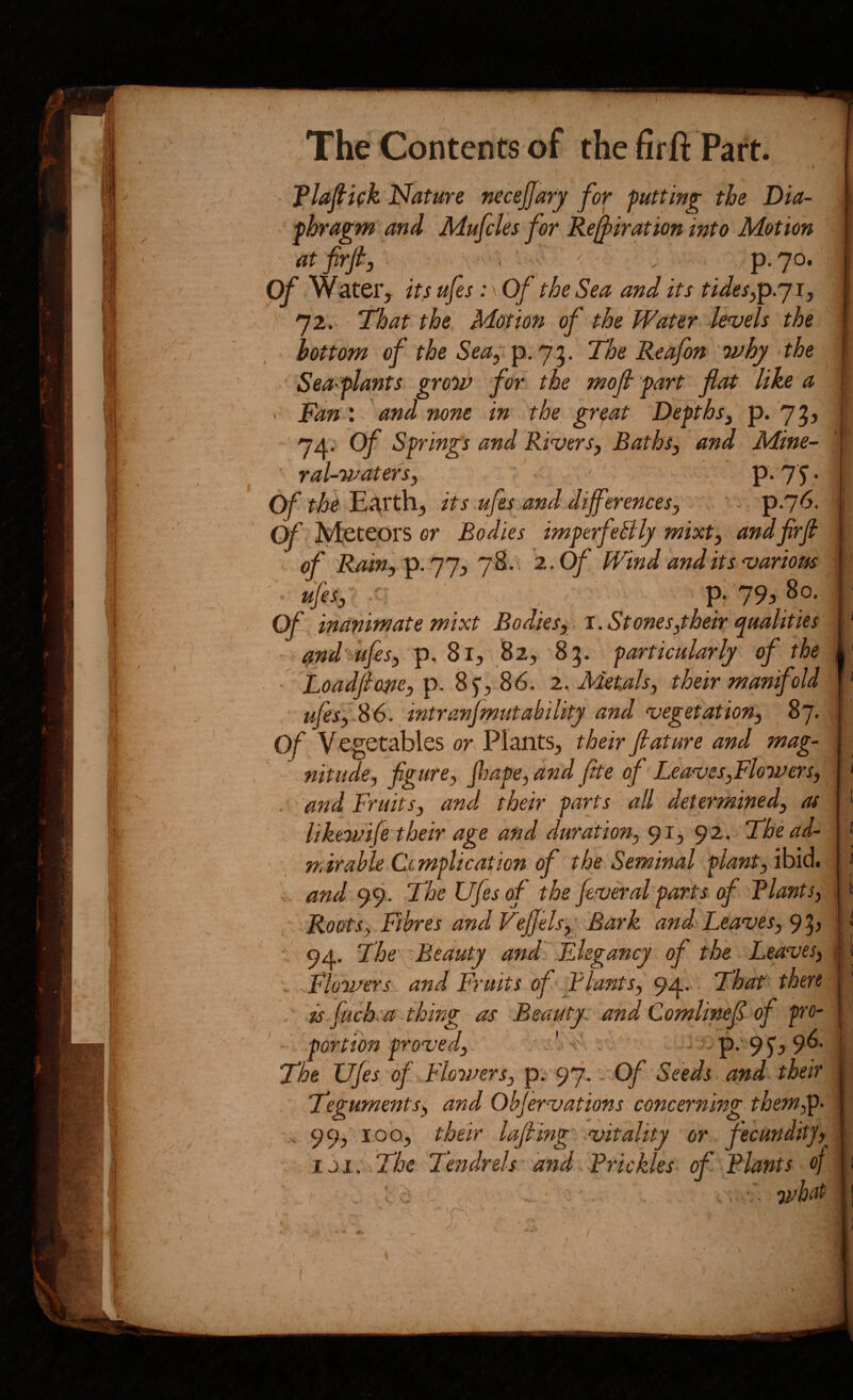 . I I Tlafiifk Nature necejfarj for putting the Dia¬ phragm and Mufcles for Re^irMion into Motion at firjf , P-7°* Of Water, its ufes: \ Of the Sea and its tides^'p.'j ij 72. That the Motion of the Water levels the hottdm of the Sea, p. 75. The Reafon why the Sea-plants grqw for the mojl part flat like a Fan : - and none in the gr^at Depthsj p. 7 3 ’ 74; of Springs and Rivers^ Baths, and Mine¬ ral-waters, . J ', ' - P*?^’ Of the Earth, its ufes and differences, \ v p76. of Meteors or Bodies imperfeBly mixt', andfirfi of Rain,'^. ']y, 7S.. 2. Of Wind audits various '■ ufes, r', p; 79, 8o. Of inanimate mixt Bodies, 1. St ones,their qualities ^nd ufes, p, 81, 82, 85. particularly of the ■ Lpadfioste, p. 85, 86. 2. Metals, their manifold ufes, S6. intranjmutability and vegetation, 87. Of Vegetables or Plants, their fiature and mag- ^ nitude, figure, ffape, and flte of Leaves,Flowers, . and Fruits, and their parts ' all determined, as likewife their age and duration, 91, 92. The ad¬ mirable Cimplication of the Seminal plant, ibid. and 99. The Ufes of the feveral parts of Plants, Roots, Fibres and Veffels, Bark and Leaves, 93^ ' 94. The Beauty attd Elegancy of the Leaves, . Flowers and Fruits of Plants, 94, That there is fuch'a thing as Beauty, and Comlinefl of p'O- portim proved, ' o ^ -' P- 95’j9®’ The Ufes of Floiners, p. 97. Of Seeds and their Teguments, and Obfer-vations concerning thew,^- ^ 99^ 100, their lafiing vitality or fecunditj, iJi. The Tendrels and ^Prickles of Plants of • 71/hat