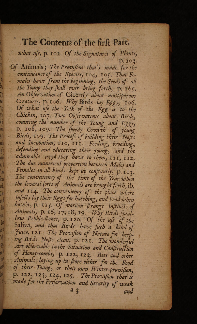 ]i i 7]: Iff. j The Contents of the firft Part. u>hat u[e^ p, 102. Of the Signaturei of TlantSy \ P-io?- Of Animals; 'The Trovifon - thaf s made for the continuance of the Sfecies^ 104^ i o y. That Fe¬ males have from the beginnings the Seeds of all the Toung they foall ever bring forth^ p. An Objervdtion of Cicero’j about multiparous Creatures, p.' 106. Why Birds ,lay Eggs, 106, Of ivhat ufe the ‘Yolk of the Egg is to the Chicken, loy. Two Objervations about Birds, counting the number of the Toung and Eggs, p. io8j 109. The Jpeedy Growth of young Birds, .109. The Trocefs of building their Nefis and 'Incubation, iiOj iii. Feeding, brooding, defending’^ and educating their young, and the admirable they have to them, iii, 112. The due numerical proportion between ATales and^ Females in all kinds kept up confantly, ip. 112. The conveniency of the time of the Tear when the feveral forts of Animals are brought forth, ib, and 114.^ The conveniency of< the place where Infects lay their Eggs for hatching, and Food when hat dot,-p. iij-. Of various firange Injtincts of Animals, p. 16, 17^ 18, 19. Why Birds fvaU low^ Pebble-fones, p. 120. Of the ufe of the Saliva, and that Birds 1^ have fuch a kind of Juice, 121, 'The Provifon of Nature for keep¬ ing Birds Nefis clean, p. 121. The wonderful Art obfervable in the Situation and ConfiruBim of Honey-combs, p. 122, 125. Bees and other Animals laying up in fiore either for the Foqd of their Toung, or their own Winter-provifion, P* TheProvifion that is made for the Prefavation' and Security of weak ^ ^3 and V 1