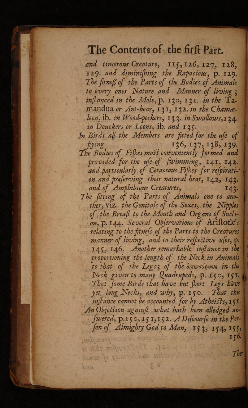 ^ and timorous Creature, 11^,116, iij, 128, 129. and diminijhing the Rapacious, p. 129. The fitnejS of' the Tarts of the Bodies^ of Animals to. every ones Nature and Manner of living ^ infanced in the Molef^. 130, 131. in the Ta- mandua or Ant-bear, 131, 13'2. in the Chama- leon, '^. in Wood-peckers, 133. inSwaUo7Vs,i^J^. Jn Birds all the Members are fitted for the ufe of flying ' ^ 136,137,138,139: “The Bodies of Fijhes mofl conveniently formed and provided for the ufe of fivimming, 141, 142. and particularly, of Cetaceom Fifes for refpirati- ■ on and preferving their natural heat, 142, 143. and of Amphibious Creatures, . ■ . 143. The fitting of the Tarts of Animals one to ano¬ ther, viz. the Genitals of the Sexes,. the Nipples of the Breajh to the Mouth and Organs of Sucti¬ on, p. 144. Several Obfervdtions of Ariftotle’i relating to the fitnefs of the Tarts to the Creatures manner of living, and tO their reJfieStive ufes, p. 145”, 146. Another remarkable injlance in the’ proportioning tBe length of the Neck in Animals to that of the Legs ^ of the in the • Neck given to many Quadrupeds, p, ijfiO, ij'i. • ■ That fome Birds that have but fort Legs ''ha've , yet long Necks, and 'why, p. i o. That this' infta-nce cannot he accounted for by AtheiBs, i p • 'An OhjeBion againfit what hath been alledged an- fwered, p. i f o, 15” i, 15- 2. A Difcourfe in the Ter- , fon of Almighty God to Man, 15 3, i5'4, ifj', 1^6. I