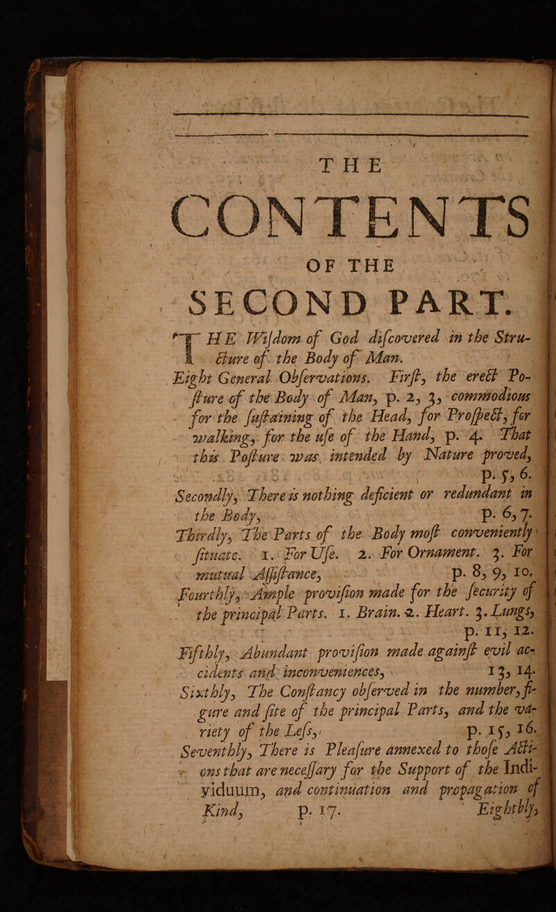 H E Wijdom of God difco'uered dn the Stru- Bure of the Body of Man. Eight General Obfervations. Fkfi, the ereB Po-, fiure of the Body of Man^ p. 2^ commodious for the fuf d'ining of the Head, for ProffeB, for ’ivalking, for the ufe of the Hand, p. 4* That ' this.-Pojlur^. Was. intended by Nature grooved, ■y ■ ■’ Secondly, There is nothing deficient or redundant in the Body, r . ' P-6.7- ' Thirdly, The Parts of the Body mofi conveniently' Jituatc: I.> For Ufe. 2. For Ornment. For mutual Afftfiance, ■ ■ p-8^ 9, 10, Fourthly, 'iAmfle gro^ifon made for the Jecurity of the grincipaj Parts, i. Brain. Heart. Lungs, | p. II, 12. ‘ Fifthly, Abundant, yrovifion made againft evil ac- . cidents anf inconveniences, 15,14. ' Siscthly, The Qonfiancy obferved in the number, f •gure and fite of the principal Parts, and the va- ' I riety of the Lefs,' ' p. 15', 16. , Seventhly, There is Pleafure annexed to thofe ABi~ V onsthat are necefary for the Support of the Incii- ■viduum, and continuation