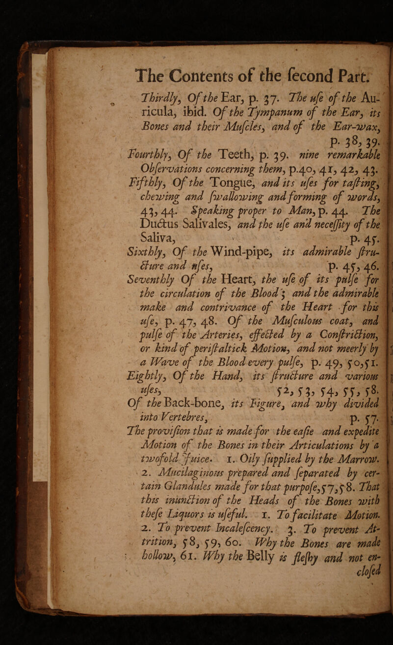 / Thirdly, Of the Ear, p. -37. The ufe of the Au¬ ricula, ibid. Of the Tympanum of the Ear, its ^ Bones and their Mufcles, and of the Ear-wax, , . P* 38.39. Fourthly, Of the Teeth, p. 39, nine remarkahk Obfervations concerning them, p.40, 41, 42, 43. Fifthly, of the Tongue, and its ufes for tajling, chewing and fw allowing and forming of words, 43,44. Speaking proper to p. 44. The Du£tus Salivales, anTthe ufe an'd necejjity of the Saliva, >\ - p. 45”. Sixthly, fi&e Wind-pipe, its admirable ftru- Bure and nfes, 1 p. 45', 46. Seventhly Of the Heart, the ufe of its pulfe for the circulation of the Blodd '\ and the admirable . make and contrivance of the Heart • for this ufe, p. 47, 48. Of the Mufculous coat, and pulfe of the Arteries, ejf 'eBed by - a ConfiriBion, or kind of perijlaltick Motion, and not meerly by ■ ''a Wave of the^ Blood every pulfe, p. 49,40,5'!. Eightly, Of the Hand, its jiruBure and various J2, f3, '5'4, yjr, ^8. of f^eBack-bone,-/fj Figure, and why divided into VertebreSy , p. ^7, The provifon that is made for the eafie and expedite Motion of the Bones in their Articulations by a twofold yuice> i. Oily /applied by the Marrow. ' 2. Mucilaginous pr'epared and feparated by cer- ' tain Glandules made for that purpofe,fy That this inunBion of the Heads of the Bones with thefe Liquors is ufeful. i. To facilitate Motion. 2. To prevent Incalefcency.. %. To prevent A-t- trition, 5 8, f9i Why the Bones are made hollow, 61. Why the Belly is flejhy and not en- f